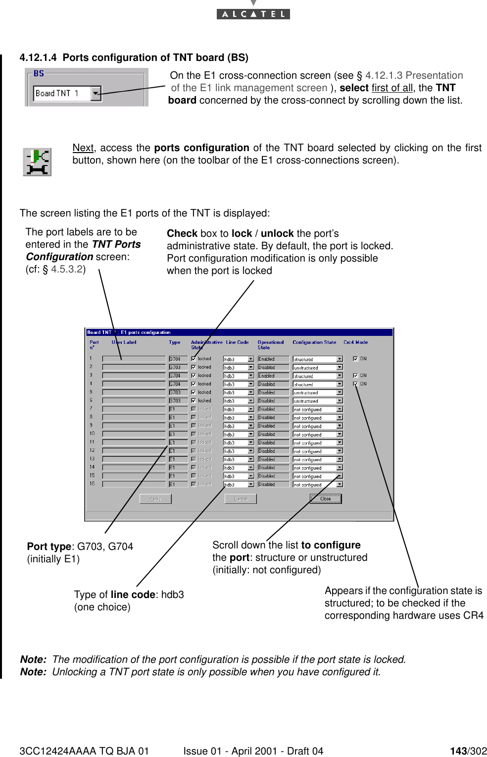 3CC12424AAAA TQ BJA 01 Issue 01 - April 2001 - Draft 04 143/3021824.12.1.4 Ports configuration of TNT board (BS)The screen listing the E1 ports of the TNT is displayed:Note:  The modification of the port configuration is possible if the port state is locked.Note:  Unlocking a TNT port state is only possible when you have configured it.Next, access the ports configuration of the TNT board selected by clicking on the firstbutton, shown here (on the toolbar of the E1 cross-connections screen).On the E1 cross-connection screen (see § 4.12.1.3 Presentation of the E1 link management screen ), select first of all, the TNT board concerned by the cross-connect by scrolling down the list.The port labels are to be entered in the TNT Ports Configuration screen: (cf: § 4.5.3.2)Port type: G703, G704 (initially E1)Type of line code: hdb3 (one choice)Check box to lock / unlock the port’s administrative state. By default, the port is locked.Port configuration modification is only possible when the port is lockedScroll down the list to configure the port: structure or unstructured (initially: not configured)Appears if the configuration state is structured; to be checked if the corresponding hardware uses CR4