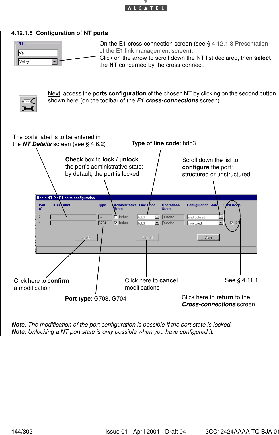 144/302 Issue 01 - April 2001 - Draft 04 3CC12424AAAA TQ BJA 011824.12.1.5 Configuration of NT portsNote: The modification of the port configuration is possible if the port state is locked.Note: Unlocking a NT port state is only possible when you have configured it.Next, access the ports configuration of the chosen NT by clicking on the second button,shown here (on the toolbar of the E1 cross-connections screen).On the E1 cross-connection screen (see § 4.12.1.3 Presentation of the E1 link management screen),Click on the arrow to scroll down the NT list declared, then select the NT concerned by the cross-connect.The ports label is to be entered in the NT Details screen (see § 4.6.2)Check box to lock / unlock the port’s administrative state; by default, the port is lockedType of line code: hdb3Scroll down the list to configure the port: structured or unstructuredSee § 4.11.1Click here to confirm a modification Click here to cancel modificationsClick here to return to the  Cross-connections screenPort type: G703, G704 