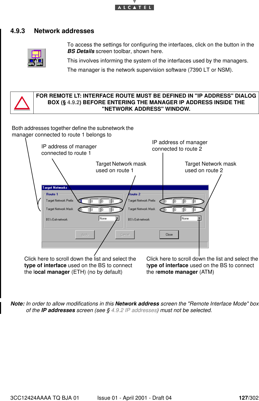 3CC12424AAAA TQ BJA 01 Issue 01 - April 2001 - Draft 04 127/3021824.9.3 Network addressesNote: In order to allow modifications in this Network address screen the &quot;Remote Interface Mode&quot; boxof the IP addresses screen (see § 4.9.2 IP addresses) must not be selected.To access the settings for configuring the interfaces, click on the button in theBS Details screen toolbar, shown here.This involves informing the system of the interfaces used by the managers.The manager is the network supervision software (7390 LT or NSM).FOR REMOTE LT: INTERFACE ROUTE MUST BE DEFINED IN &quot;IP ADDRESS&quot; DIALOG BOX (§ 4.9.2) BEFORE ENTERING THE MANAGER IP ADDRESS INSIDE THE &quot;NETWORK ADDRESS&quot; WINDOW.Both addresses together define the subnetwork the manager connected to route 1 belongs toTarget Network mask used on route 1IP address of manager connected to route 1Click here to scroll down the list and select the type of interface used on the BS to connect the local manager (ETH) (no by default)Click here to scroll down the list and select the type of interface used on the BS to connect the remote manager (ATM)IP address of manager connected to route 2Target Network mask used on route 2