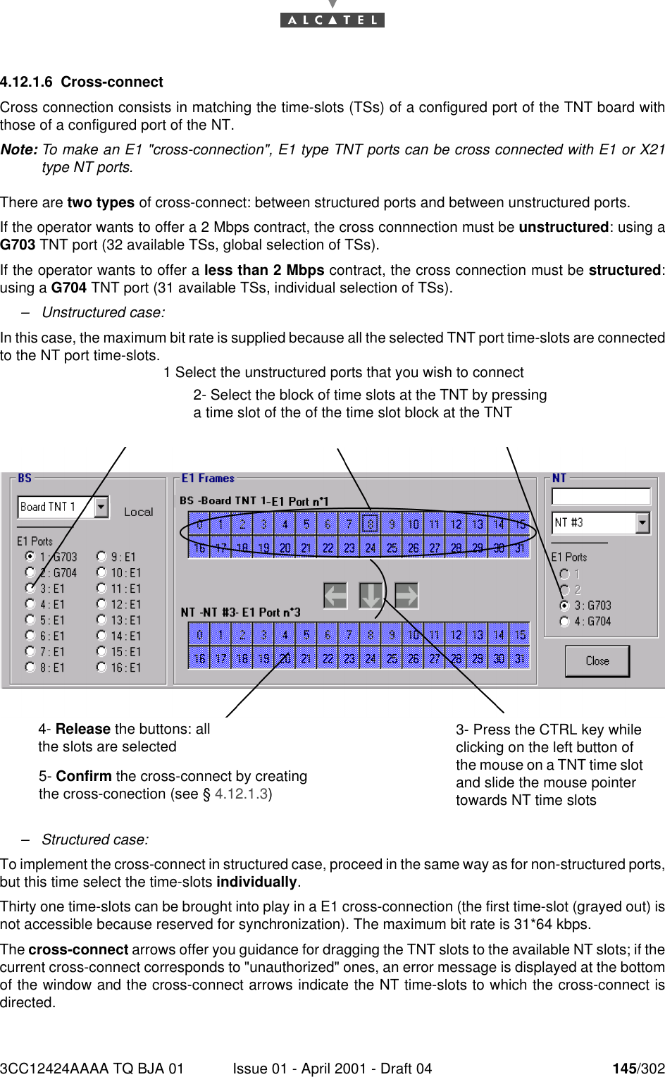 3CC12424AAAA TQ BJA 01 Issue 01 - April 2001 - Draft 04 145/3021824.12.1.6 Cross-connectCross connection consists in matching the time-slots (TSs) of a configured port of the TNT board withthose of a configured port of the NT.Note: To make an E1 &quot;cross-connection&quot;, E1 type TNT ports can be cross connected with E1 or X21type NT ports.There are two types of cross-connect: between structured ports and between unstructured ports.If the operator wants to offer a 2 Mbps contract, the cross connnection must be unstructured: using aG703 TNT port (32 available TSs, global selection of TSs).If the operator wants to offer a less than 2 Mbps contract, the cross connection must be structured:using a G704 TNT port (31 available TSs, individual selection of TSs).–Unstructured case:In this case, the maximum bit rate is supplied because all the selected TNT port time-slots are connectedto the NT port time-slots.–Structured case:To implement the cross-connect in structured case, proceed in the same way as for non-structured ports,but this time select the time-slots individually.Thirty one time-slots can be brought into play in a E1 cross-connection (the first time-slot (grayed out) isnot accessible because reserved for synchronization). The maximum bit rate is 31*64 kbps.The cross-connect arrows offer you guidance for dragging the TNT slots to the available NT slots; if thecurrent cross-connect corresponds to &quot;unauthorized&quot; ones, an error message is displayed at the bottomof the window and the cross-connect arrows indicate the NT time-slots to which the cross-connect isdirected.1 Select the unstructured ports that you wish to connect2- Select the block of time slots at the TNT by pressing a time slot of the of the time slot block at the TNT 4- Release the buttons: all the slots are selected5- Confirm the cross-connect by creating the cross-conection (see § 4.12.1.3)3- Press the CTRL key while clicking on the left button of the mouse on a TNT time slot and slide the mouse pointer towards NT time slots 