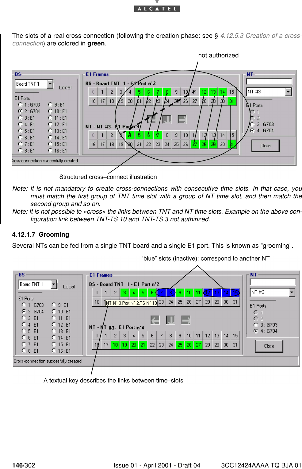 146/302 Issue 01 - April 2001 - Draft 04 3CC12424AAAA TQ BJA 01182The slots of a real cross-connection (following the creation phase: see § 4.12.5.3 Creation of a cross-connection) are colored in green.Note: It is not mandatory to create cross-connections with consecutive time slots. In that case, youmust match the first group of TNT time slot with a group of NT time slot, and then match thesecond group and so on.Note: It is not possible to «cross» the links between TNT and NT time slots. Example on the above con-figuration link between TNT-TS 10 and TNT-TS 3 not authirized.4.12.1.7 GroomingSeveral NTs can be fed from a single TNT board and a single E1 port. This is known as &quot;grooming&quot;.not authorized