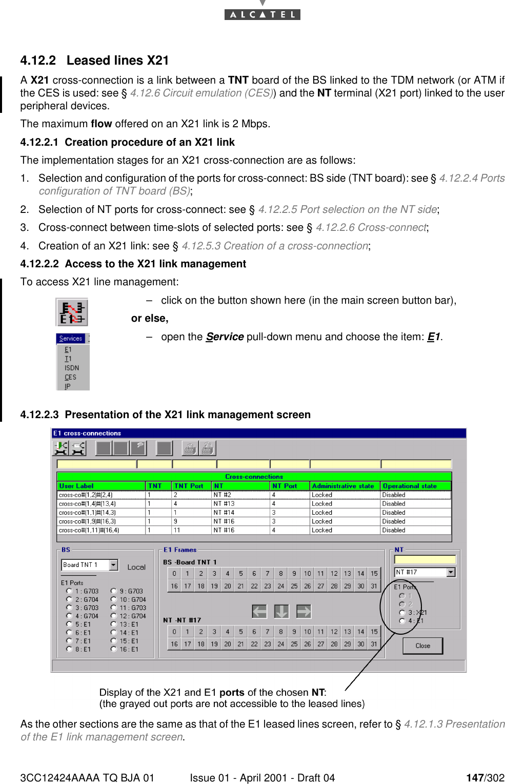 3CC12424AAAA TQ BJA 01 Issue 01 - April 2001 - Draft 04 147/3021824.12.2 Leased lines X21A X21 cross-connection is a link between a TNT board of the BS linked to the TDM network (or ATM ifthe CES is used: see § 4.12.6 Circuit emulation (CES)) and the NT terminal (X21 port) linked to the userperipheral devices.The maximum flow offered on an X21 link is 2 Mbps.4.12.2.1 Creation procedure of an X21 linkThe implementation stages for an X21 cross-connection are as follows:1. Selection and configuration of the ports for cross-connect: BS side (TNT board): see § 4.12.2.4 Portsconfiguration of TNT board (BS);2. Selection of NT ports for cross-connect: see § 4.12.2.5 Port selection on the NT side;3. Cross-connect between time-slots of selected ports: see § 4.12.2.6 Cross-connect;4. Creation of an X21 link: see § 4.12.5.3 Creation of a cross-connection;4.12.2.2 Access to the X21 link managementTo access X21 line management:4.12.2.3 Presentation of the X21 link management screenAs the other sections are the same as that of the E1 leased lines screen, refer to § 4.12.1.3 Presentationof the E1 link management screen.–click on the button shown here (in the main screen button bar),or else,–open the Service pull-down menu and choose the item: E1.