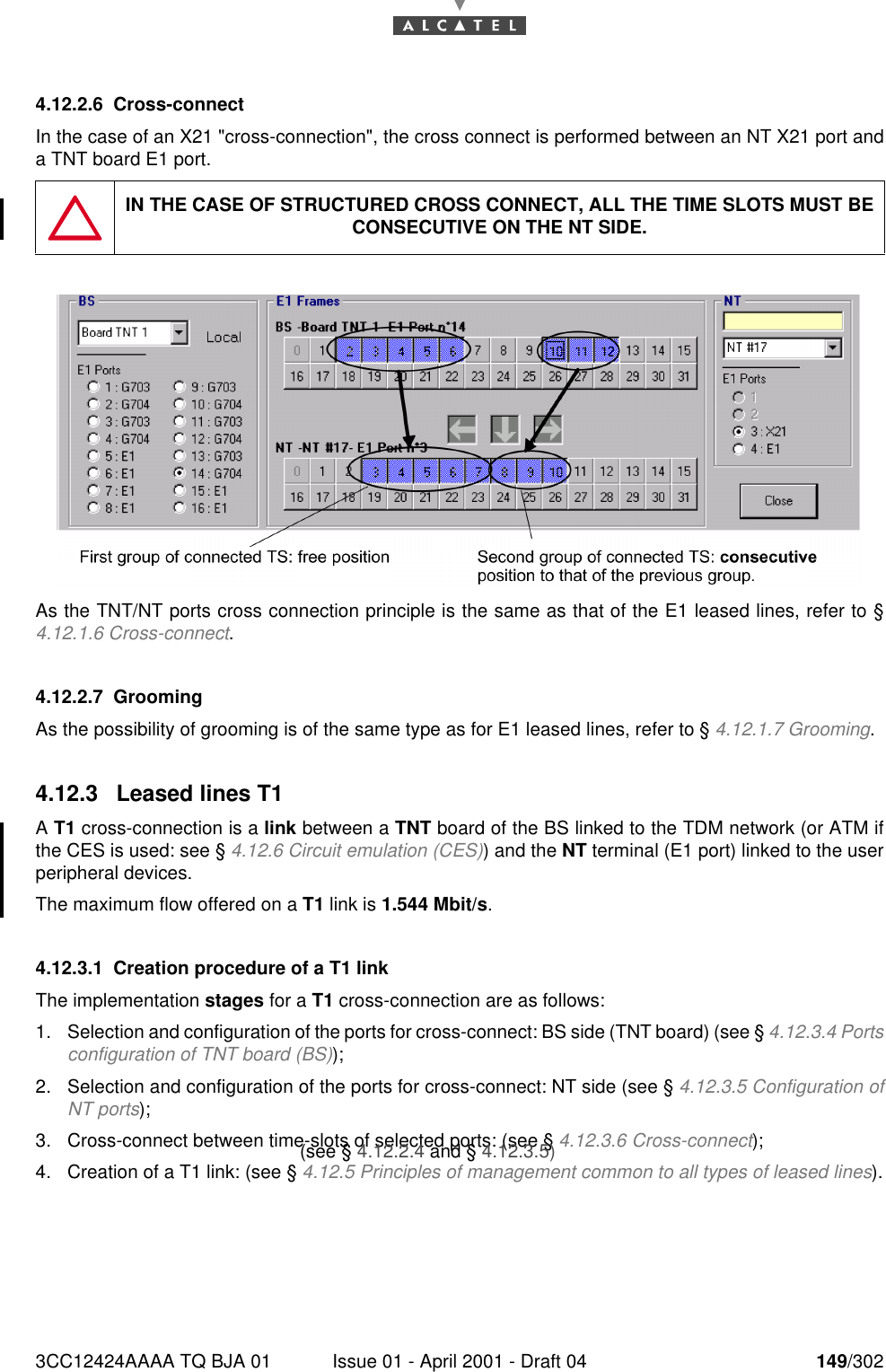 3CC12424AAAA TQ BJA 01 Issue 01 - April 2001 - Draft 04 149/3021824.12.2.6 Cross-connectIn the case of an X21 &quot;cross-connection&quot;, the cross connect is performed between an NT X21 port anda TNT board E1 port.As the TNT/NT ports cross connection principle is the same as that of the E1 leased lines, refer to §4.12.1.6 Cross-connect.4.12.2.7 GroomingAs the possibility of grooming is of the same type as for E1 leased lines, refer to § 4.12.1.7 Grooming.4.12.3 Leased lines T1A T1 cross-connection is a link between a TNT board of the BS linked to the TDM network (or ATM ifthe CES is used: see § 4.12.6 Circuit emulation (CES)) and the NT terminal (E1 port) linked to the userperipheral devices.The maximum flow offered on a T1 link is 1.544 Mbit/s.4.12.3.1 Creation procedure of a T1 linkThe implementation stages for a T1 cross-connection are as follows:1. Selection and configuration of the ports for cross-connect: BS side (TNT board) (see § 4.12.3.4 Portsconfiguration of TNT board (BS));2. Selection and configuration of the ports for cross-connect: NT side (see § 4.12.3.5 Configuration ofNT ports);3. Cross-connect between time-slots of selected ports: (see § 4.12.3.6 Cross-connect);4. Creation of a T1 link: (see § 4.12.5 Principles of management common to all types of leased lines).IN THE CASE OF STRUCTURED CROSS CONNECT, ALL THE TIME SLOTS MUST BE CONSECUTIVE ON THE NT SIDE.(see § 4.12.2.4 and § 4.12.3.5)