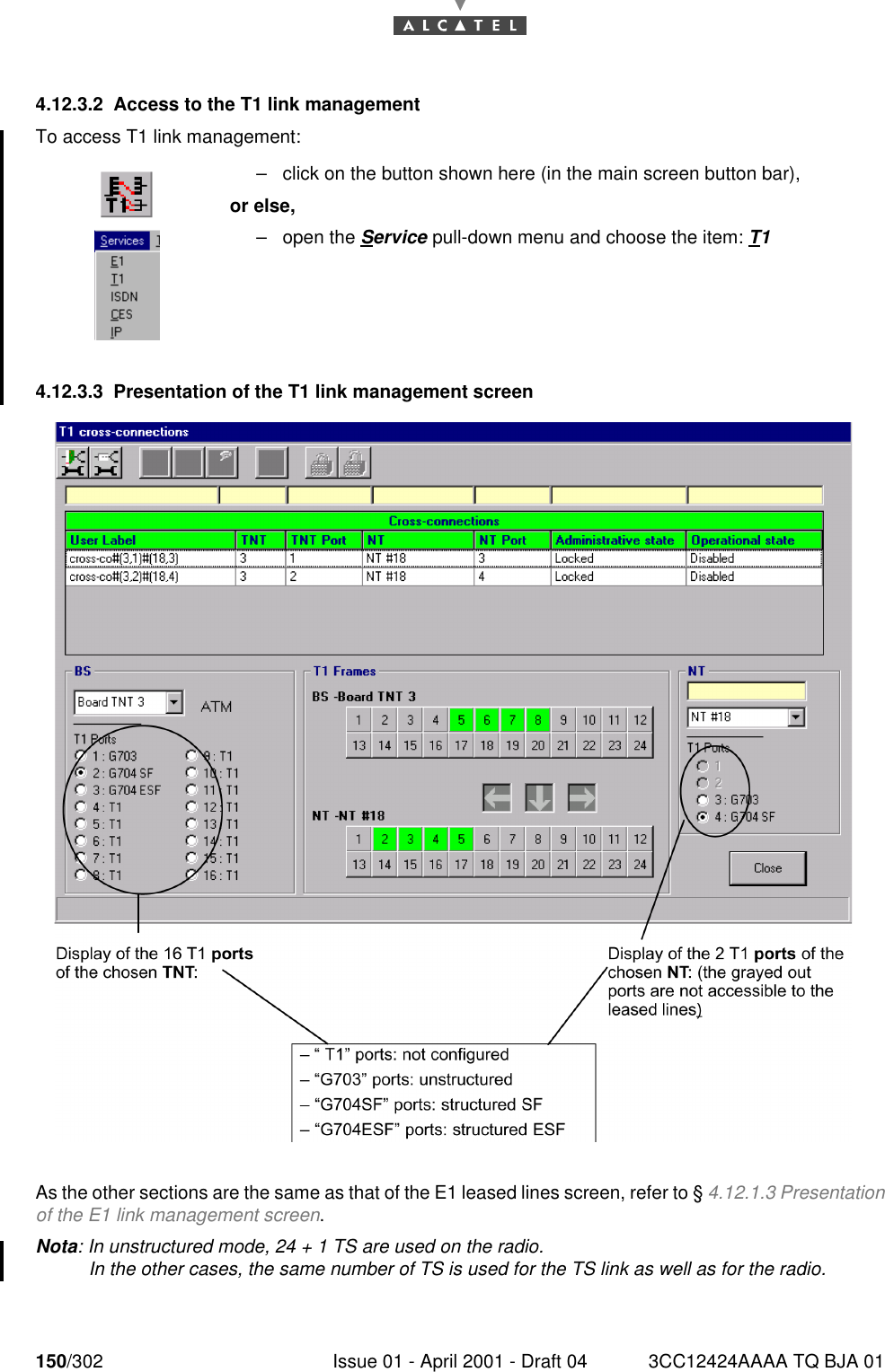 150/302 Issue 01 - April 2001 - Draft 04 3CC12424AAAA TQ BJA 011824.12.3.2 Access to the T1 link managementTo access T1 link management:4.12.3.3 Presentation of the T1 link management screenAs the other sections are the same as that of the E1 leased lines screen, refer to § 4.12.1.3 Presentationof the E1 link management screen.Nota: In unstructured mode, 24 + 1 TS are used on the radio.In the other cases, the same number of TS is used for the TS link as well as for the radio.–click on the button shown here (in the main screen button bar),or else,–open the Service pull-down menu and choose the item: T1