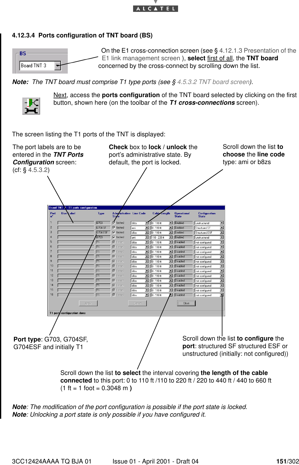 3CC12424AAAA TQ BJA 01 Issue 01 - April 2001 - Draft 04 151/3021824.12.3.4 Ports configuration of TNT board (BS)Note:  The TNT board must comprise T1 type ports (see § 4.5.3.2 TNT board screen).The screen listing the T1 ports of the TNT is displayed:Note: The modification of the port configuration is possible if the port state is locked.Note: Unlocking a port state is only possible if you have configured it.Next, access the ports configuration of the TNT board selected by clicking on the firstbutton, shown here (on the toolbar of the T1 cross-connections screen).On the E1 cross-connection screen (see § 4.12.1.3 Presentation of the E1 link management screen ), select first of all, the TNT board concerned by the cross-connect by scrolling down the list.The port labels are to be entered in the TNT Ports Configuration screen: (cf: § 4.5.3.2)Port type: G703, G704SF, G704ESF and initially T1Check box to lock / unlock the port’s administrative state. By default, the port is locked.Scroll down the list to configure the port: structured SF structured ESF or  unstructured (initially: not configured))Scroll down the list to choose the line code type: ami or b8zsScroll down the list to select the interval covering the length of the cable connected to this port: 0 to 110 ft /110 to 220 ft / 220 to 440 ft / 440 to 660 ft (1 ft = 1 foot = 0.3048 m )