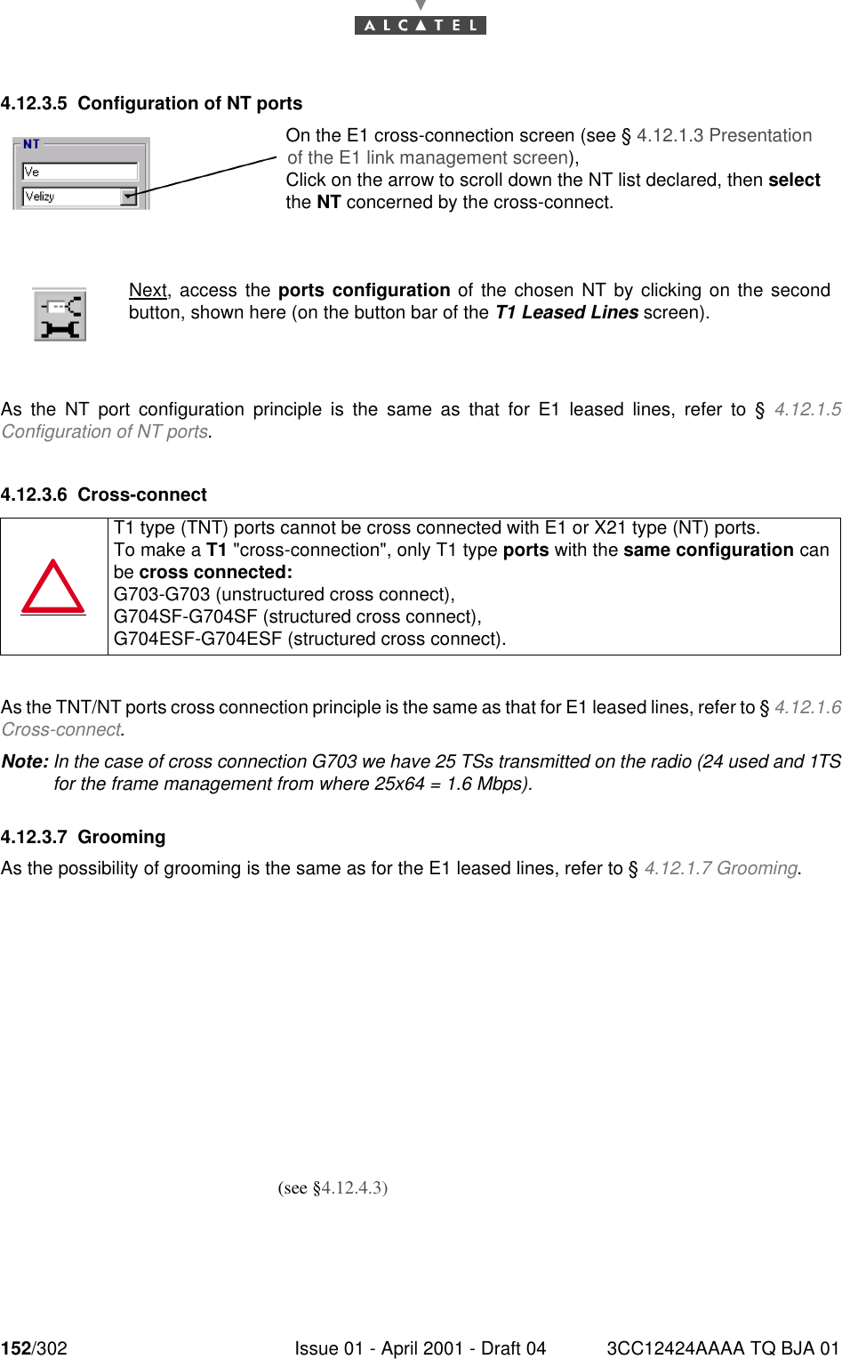 152/302 Issue 01 - April 2001 - Draft 04 3CC12424AAAA TQ BJA 011824.12.3.5 Configuration of NT portsAs the NT port configuration principle is the same as that for E1 leased lines, refer to § 4.12.1.5Configuration of NT ports.4.12.3.6 Cross-connectAs the TNT/NT ports cross connection principle is the same as that for E1 leased lines, refer to § 4.12.1.6Cross-connect.Note: In the case of cross connection G703 we have 25 TSs transmitted on the radio (24 used and 1TSfor the frame management from where 25x64 = 1.6 Mbps).4.12.3.7 GroomingAs the possibility of grooming is the same as for the E1 leased lines, refer to § 4.12.1.7 Grooming.Next, access the ports configuration of the chosen NT by clicking on the secondbutton, shown here (on the button bar of the T1 Leased Lines screen).T1 type (TNT) ports cannot be cross connected with E1 or X21 type (NT) ports.To make a T1 &quot;cross-connection&quot;, only T1 type ports with the same configuration canbe cross connected:G703-G703 (unstructured cross connect),G704SF-G704SF (structured cross connect),G704ESF-G704ESF (structured cross connect).On the E1 cross-connection screen (see § 4.12.1.3 Presentation of the E1 link management screen),Click on the arrow to scroll down the NT list declared, then select the NT concerned by the cross-connect.(see §4.12.4.3)