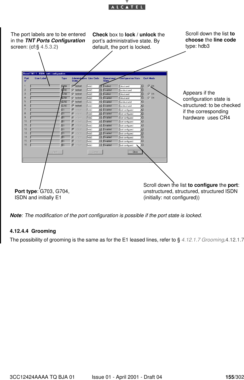 3CC12424AAAA TQ BJA 01 Issue 01 - April 2001 - Draft 04 155/302182Note: The modification of the port configuration is possible if the port state is locked.4.12.4.4 GroomingThe possibility of grooming is the same as for the E1 leased lines, refer to § 4.12.1.7 Grooming.4.12.1.7Scroll down the list to configure the port: unstructured, structured, structured ISDN (initially: not configured))The port labels are to be entered in the TNT Ports Configuration screen: (cf:§ 4.5.3.2)Port type: G703, G704, ISDN and initially E1Check box to lock / unlock the port’s administrative state. By default, the port is locked.Scroll down the list to choose the line code type: hdb3Appears if the configuration state is structured: to be checked if the corresponding hardware  uses CR4