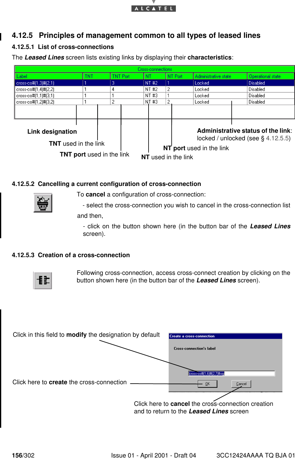 156/302 Issue 01 - April 2001 - Draft 04 3CC12424AAAA TQ BJA 011824.12.5 Principles of management common to all types of leased lines4.12.5.1 List of cross-connectionsThe Leased Lines screen lists existing links by displaying their characteristics:4.12.5.2 Cancelling a current configuration of cross-connection4.12.5.3 Creation of a cross-connectionTo cancel a configuration of cross-connection: - select the cross-connection you wish to cancel in the cross-connection listand then,- click on the button shown here (in the button bar of the Leased Linesscreen).Following cross-connection, access cross-connect creation by clicking on thebutton shown here (in the button bar of the Leased Lines screen).Link designationTNT used in the linkTNT port used in the linkAdministrative status of the link: locked / unlocked (see § 4.12.5.5)NT port used in the linkNT used in the linkClick in this field to modify the designation by defaultClick here to create the cross-connectionClick here to cancel the cross-connection creation and to return to the Leased Lines screen