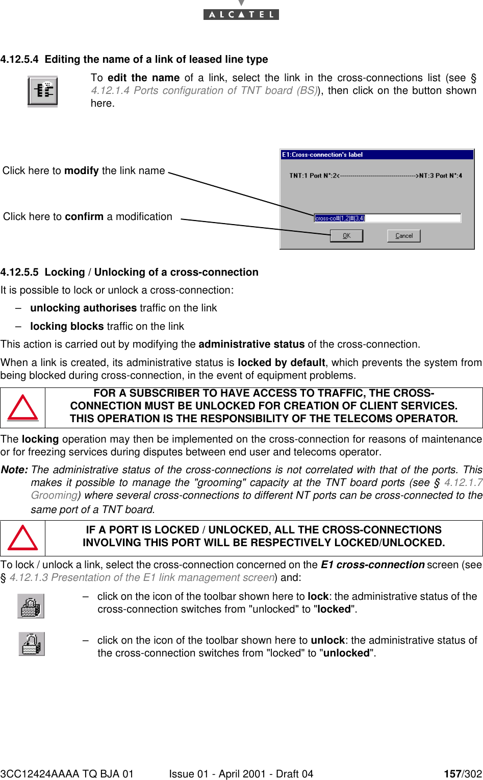 3CC12424AAAA TQ BJA 01 Issue 01 - April 2001 - Draft 04 157/3021824.12.5.4 Editing the name of a link of leased line type4.12.5.5 Locking / Unlocking of a cross-connectionIt is possible to lock or unlock a cross-connection:–unlocking authorises traffic on the link–locking blocks traffic on the linkThis action is carried out by modifying the administrative status of the cross-connection.When a link is created, its administrative status is locked by default, which prevents the system frombeing blocked during cross-connection, in the event of equipment problems.The locking operation may then be implemented on the cross-connection for reasons of maintenanceor for freezing services during disputes between end user and telecoms operator.Note: The administrative status of the cross-connections is not correlated with that of the ports. Thismakes it possible to manage the &quot;grooming&quot; capacity at the TNT board ports (see § 4.12.1.7Grooming) where several cross-connections to different NT ports can be cross-connected to thesame port of a TNT board.To lock / unlock a link, select the cross-connection concerned on the E1 cross-connection screen (see§ 4.12.1.3 Presentation of the E1 link management screen) and:To  edit the name of a link, select the link in the cross-connections list (see §4.12.1.4 Ports configuration of TNT board (BS)), then click on the button shownhere.FOR A SUBSCRIBER TO HAVE ACCESS TO TRAFFIC, THE CROSS-CONNECTION MUST BE UNLOCKED FOR CREATION OF CLIENT SERVICES.THIS OPERATION IS THE RESPONSIBILITY OF THE TELECOMS OPERATOR.IF A PORT IS LOCKED / UNLOCKED, ALL THE CROSS-CONNECTIONSINVOLVING THIS PORT WILL BE RESPECTIVELY LOCKED/UNLOCKED.–click on the icon of the toolbar shown here to lock: the administrative status of thecross-connection switches from &quot;unlocked&quot; to &quot;locked&quot;.–click on the icon of the toolbar shown here to unlock: the administrative status ofthe cross-connection switches from &quot;locked&quot; to &quot;unlocked&quot;.Click here to modify the link nameClick here to confirm a modification