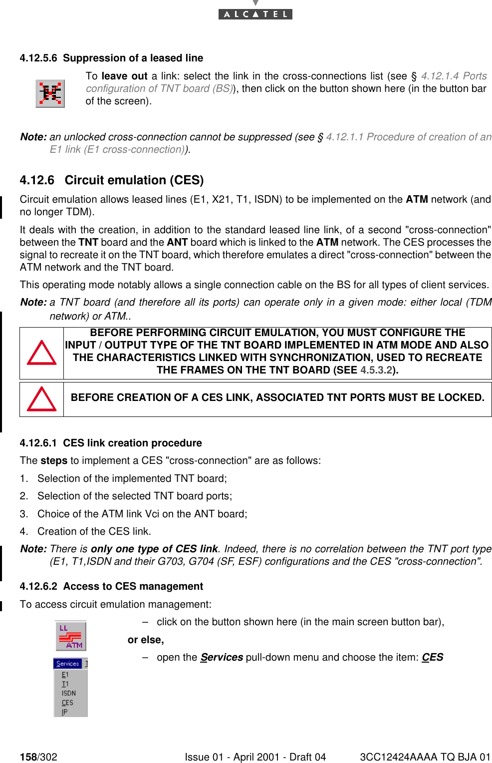 158/302 Issue 01 - April 2001 - Draft 04 3CC12424AAAA TQ BJA 011824.12.5.6 Suppression of a leased lineNote: an unlocked cross-connection cannot be suppressed (see § 4.12.1.1 Procedure of creation of anE1 link (E1 cross-connection)).4.12.6 Circuit emulation (CES)Circuit emulation allows leased lines (E1, X21, T1, ISDN) to be implemented on the ATM network (andno longer TDM).It deals with the creation, in addition to the standard leased line link, of a second &quot;cross-connection&quot;between the TNT board and the ANT board which is linked to the ATM network. The CES processes thesignal to recreate it on the TNT board, which therefore emulates a direct &quot;cross-connection&quot; between theATM network and the TNT board.This operating mode notably allows a single connection cable on the BS for all types of client services.Note: a TNT board (and therefore all its ports) can operate only in a given mode: either local (TDMnetwork) or ATM..4.12.6.1 CES link creation procedureThe steps to implement a CES &quot;cross-connection&quot; are as follows:1. Selection of the implemented TNT board;2. Selection of the selected TNT board ports;3. Choice of the ATM link Vci on the ANT board;4. Creation of the CES link.Note: There is only one type of CES link. Indeed, there is no correlation between the TNT port type(E1, T1,ISDN and their G703, G704 (SF, ESF) configurations and the CES &quot;cross-connection&quot;.4.12.6.2 Access to CES managementTo access circuit emulation management:To leave out a link: select the link in the cross-connections list (see § 4.12.1.4 Portsconfiguration of TNT board (BS)), then click on the button shown here (in the button barof the screen).BEFORE PERFORMING CIRCUIT EMULATION, YOU MUST CONFIGURE THEINPUT / OUTPUT TYPE OF THE TNT BOARD IMPLEMENTED IN ATM MODE AND ALSO THE CHARACTERISTICS LINKED WITH SYNCHRONIZATION, USED TO RECREATE THE FRAMES ON THE TNT BOARD (SEE 4.5.3.2).BEFORE CREATION OF A CES LINK, ASSOCIATED TNT PORTS MUST BE LOCKED.–click on the button shown here (in the main screen button bar),or else,–open the Services pull-down menu and choose the item: CES