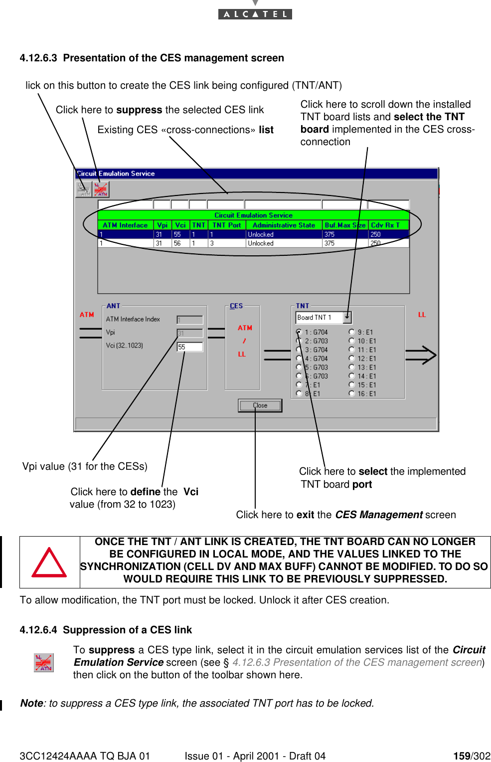 3CC12424AAAA TQ BJA 01 Issue 01 - April 2001 - Draft 04 159/3021824.12.6.3 Presentation of the CES management screenTo allow modification, the TNT port must be locked. Unlock it after CES creation.4.12.6.4 Suppression of a CES linkNote: to suppress a CES type link, the associated TNT port has to be locked. ONCE THE TNT / ANT LINK IS CREATED, THE TNT BOARD CAN NO LONGERBE CONFIGURED IN LOCAL MODE, AND THE VALUES LINKED TO THE SYNCHRONIZATION (CELL DV AND MAX BUFF) CANNOT BE MODIFIED. TO DO SO WOULD REQUIRE THIS LINK TO BE PREVIOUSLY SUPPRESSED.To suppress a CES type link, select it in the circuit emulation services list of the CircuitEmulation Service screen (see § 4.12.6.3 Presentation of the CES management screen)then click on the button of the toolbar shown here.lick on this button to create the CES link being configured (TNT/ANT)Click here to suppress the selected CES linkExisting CES «cross-connections» listVpi value (31 for the CESs)Click here to select the implementedTNT board portClick here to define the  Vci value (from 32 to 1023)Click here to scroll down the installed TNT board lists and select the TNT board implemented in the CES cross-connectionClick here to exit the CES Management screen