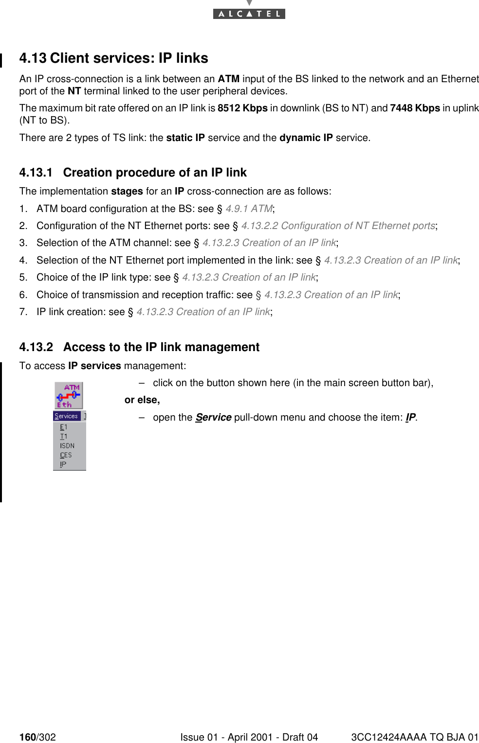 160/302 Issue 01 - April 2001 - Draft 04 3CC12424AAAA TQ BJA 011824.13 Client services: IP linksAn IP cross-connection is a link between an ATM input of the BS linked to the network and an Ethernetport of the NT terminal linked to the user peripheral devices.The maximum bit rate offered on an IP link is 8512 Kbps in downlink (BS to NT) and 7448 Kbps in uplink(NT to BS).There are 2 types of TS link: the static IP service and the dynamic IP service.4.13.1 Creation procedure of an IP linkThe implementation stages for an IP cross-connection are as follows:1. ATM board configuration at the BS: see § 4.9.1 ATM;2. Configuration of the NT Ethernet ports: see § 4.13.2.2 Configuration of NT Ethernet ports;3. Selection of the ATM channel: see § 4.13.2.3 Creation of an IP link;4. Selection of the NT Ethernet port implemented in the link: see § 4.13.2.3 Creation of an IP link;5. Choice of the IP link type: see § 4.13.2.3 Creation of an IP link;6. Choice of transmission and reception traffic: see § 4.13.2.3 Creation of an IP link;7. IP link creation: see § 4.13.2.3 Creation of an IP link;4.13.2 Access to the IP link managementTo access IP services management:–click on the button shown here (in the main screen button bar),or else,–open the Service pull-down menu and choose the item: IP.