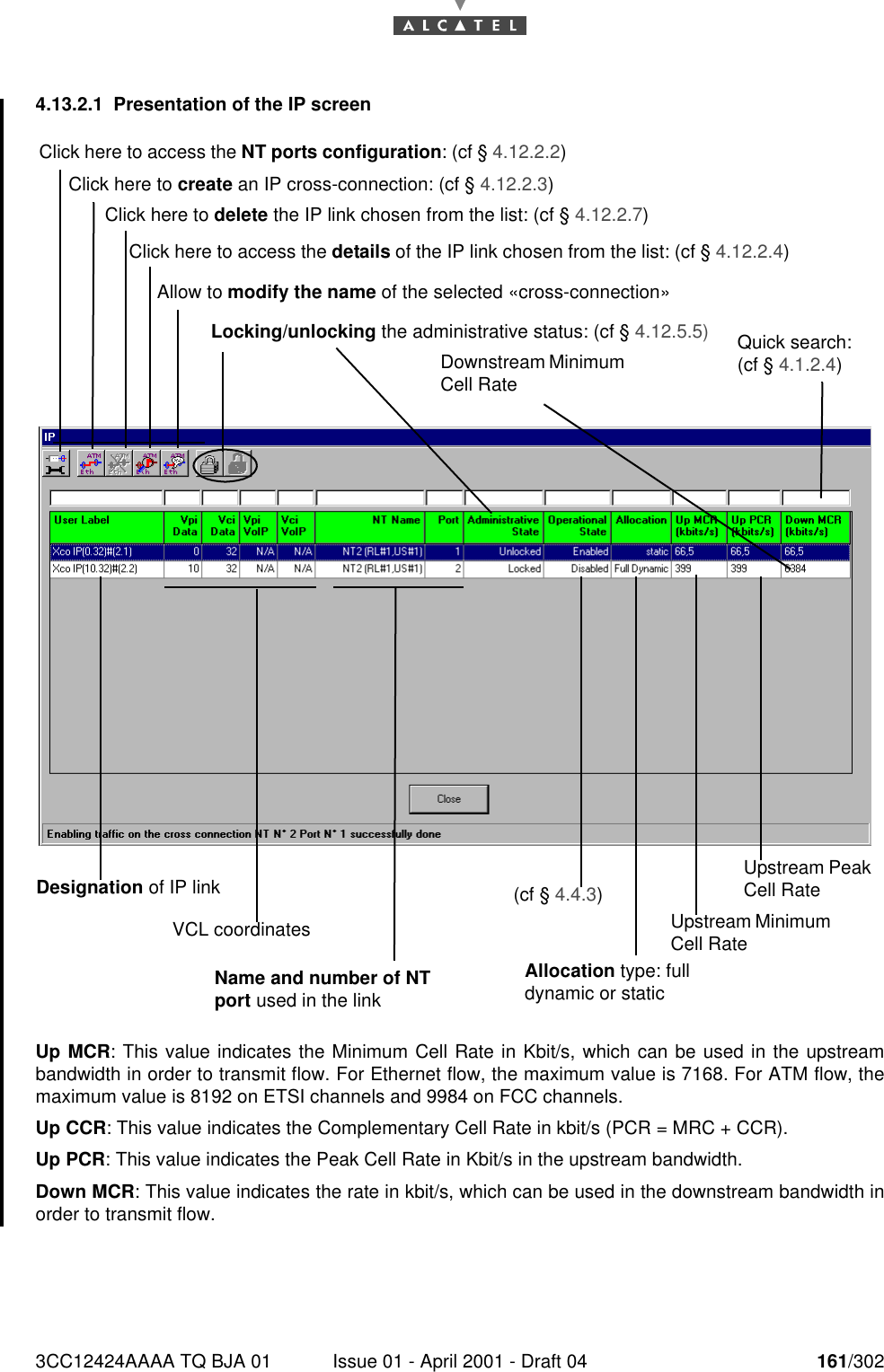 3CC12424AAAA TQ BJA 01 Issue 01 - April 2001 - Draft 04 161/3021824.13.2.1 Presentation of the IP screen Up MCR: This value indicates the Minimum Cell Rate in Kbit/s, which can be used in the upstreambandwidth in order to transmit flow. For Ethernet flow, the maximum value is 7168. For ATM flow, themaximum value is 8192 on ETSI channels and 9984 on FCC channels.Up CCR: This value indicates the Complementary Cell Rate in kbit/s (PCR = MRC + CCR).Up PCR: This value indicates the Peak Cell Rate in Kbit/s in the upstream bandwidth.Down MCR: This value indicates the rate in kbit/s, which can be used in the downstream bandwidth inorder to transmit flow.Click here to access the NT ports configuration: (cf § 4.12.2.2)Click here to create an IP cross-connection: (cf § 4.12.2.3)Click here to delete the IP link chosen from the list: (cf § 4.12.2.7)Allow to modify the name of the selected «cross-connection»Locking/unlocking the administrative status: (cf § 4.12.5.5) Quick search: (cf § 4.1.2.4)Downstream Minimum Cell RateDesignation of IP linkVCL coordinatesName and number of NT port used in the link(cf § 4.4.3)Upstream Peak Cell RateClick here to access the details of the IP link chosen from the list: (cf § 4.12.2.4)Upstream Minimum Cell RateAllocation type: full dynamic or static