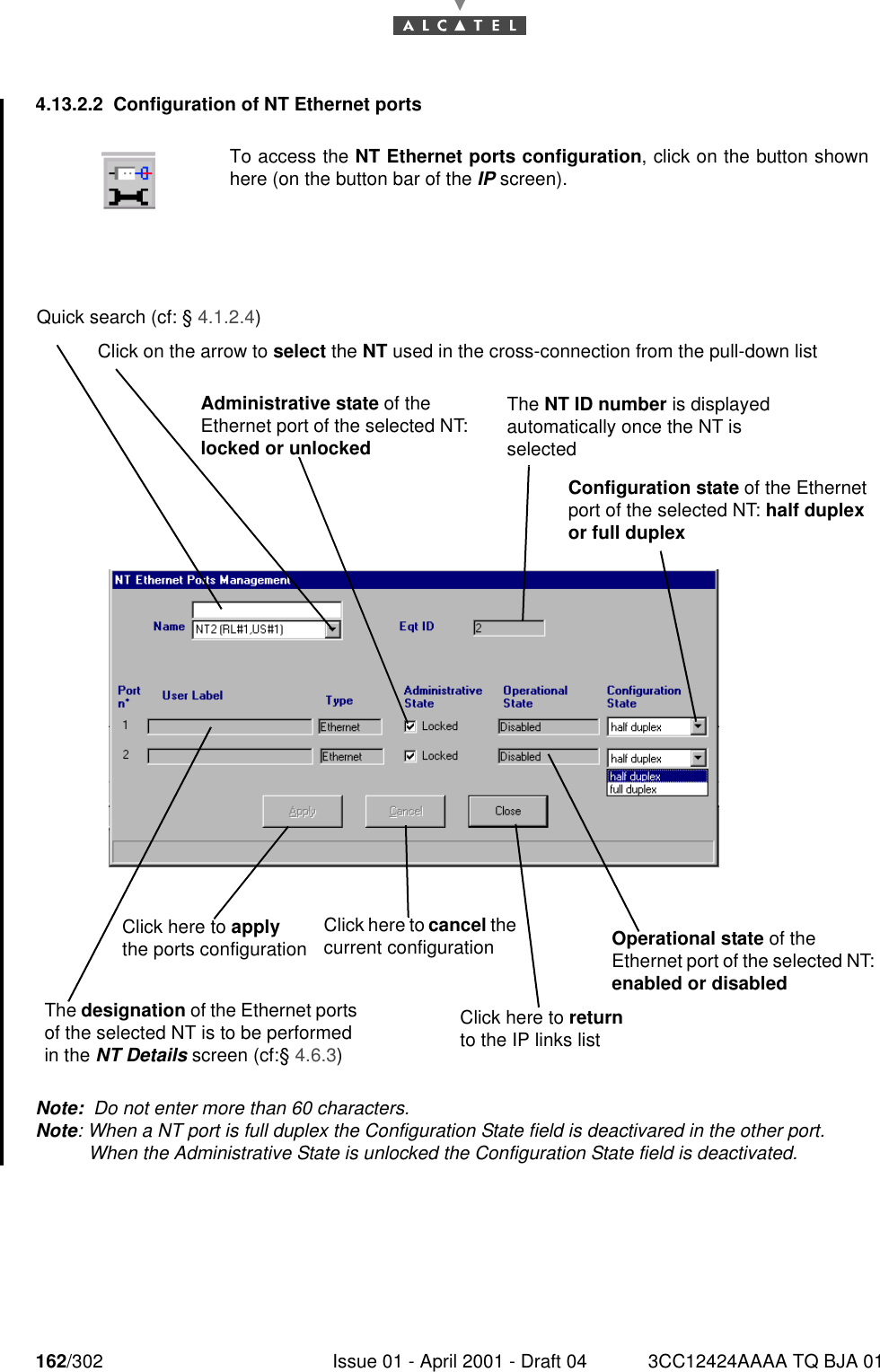 162/302 Issue 01 - April 2001 - Draft 04 3CC12424AAAA TQ BJA 011824.13.2.2 Configuration of NT Ethernet portsNote:  Do not enter more than 60 characters.Note: When a NT port is full duplex the Configuration State field is deactivared in the other port.When the Administrative State is unlocked the Configuration State field is deactivated. To access the NT Ethernet ports configuration, click on the button shownhere (on the button bar of the IP screen).Quick search (cf: § 4.1.2.4)Click on the arrow to select the NT used in the cross-connection from the pull-down listThe NT ID number is displayed automatically once the NT is selectedClick here to apply the ports configurationThe designation of the Ethernet ports of the selected NT is to be performed in the NT Details screen (cf:§ 4.6.3)Click here to cancel the current configurationAdministrative state of the Ethernet port of the selected NT: locked or unlockedOperational state of the Ethernet port of the selected NT: enabled or disabledClick here to return to the IP links listConfiguration state of the Ethernet port of the selected NT: half duplex or full duplex