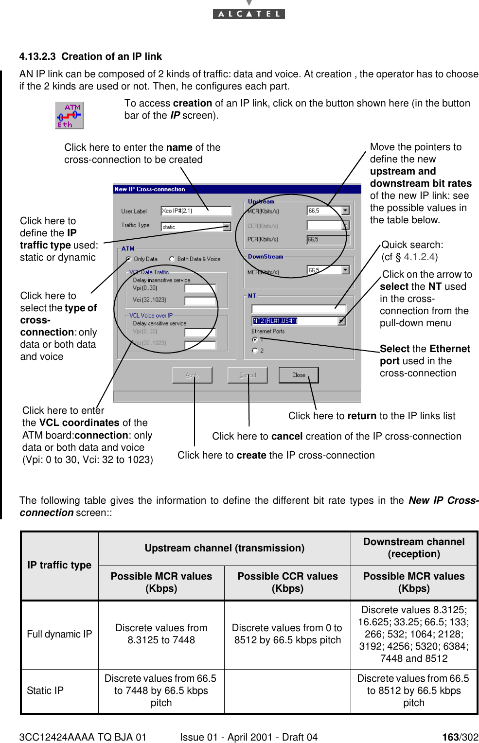 3CC12424AAAA TQ BJA 01 Issue 01 - April 2001 - Draft 04 163/3021824.13.2.3 Creation of an IP linkAN IP link can be composed of 2 kinds of traffic: data and voice. At creation , the operator has to chooseif the 2 kinds are used or not. Then, he configures each part.The following table gives the information to define the different bit rate types in the New IP Cross-connection screen::To access creation of an IP link, click on the button shown here (in the buttonbar of the IP screen).IP traffic typeUpstream channel (transmission) Downstream channel (reception)Possible MCR values (Kbps) Possible CCR values (Kbps) Possible MCR values(Kbps)Full dynamic IPDiscrete values from 8.3125 to 7448 Discrete values from 0 to 8512 by 66.5 kbps pitchDiscrete values 8.3125; 16.625; 33.25; 66.5; 133; 266; 532; 1064; 2128; 3192; 4256; 5320; 6384; 7448 and 8512Static IP Discrete values from 66.5 to 7448 by 66.5 kbps pitchDiscrete values from 66.5 to 8512 by 66.5 kbps pitchClick here to enter the VCL coordinates of the ATM board:connection: only data or both data and voice (Vpi: 0 to 30, Vci: 32 to 1023) Click on the arrow to select the NT used in the cross-connection from the pull-down menuClick here to define the IP traffic type used: static or dynamicSelect the Ethernet port used in the cross-connectionClick here to return to the IP links list Click here to cancel creation of the IP cross-connectionMove the pointers to define the new upstream and downstream bit rates of the new IP link: see the possible values in the table below.Click here to create the IP cross-connectionClick here to enter the name of the cross-connection to be createdQuick search: (cf § 4.1.2.4)Click here to select the type of cross-connection: only data or both data and voice 