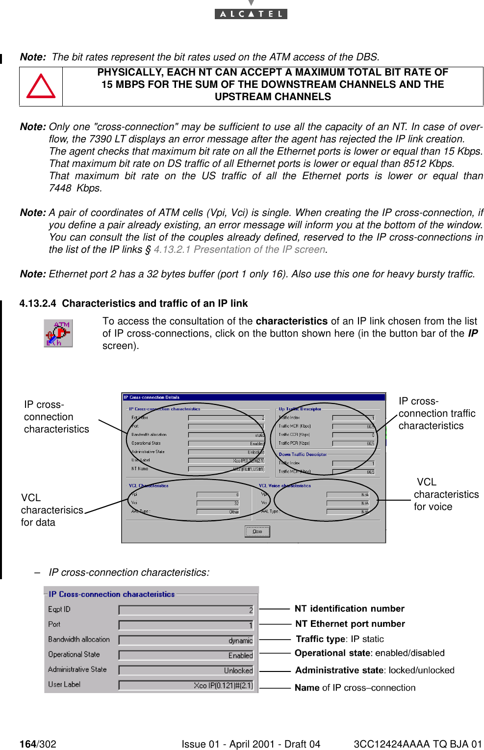 164/302 Issue 01 - April 2001 - Draft 04 3CC12424AAAA TQ BJA 01182Note:  The bit rates represent the bit rates used on the ATM access of the DBS.Note: Only one &quot;cross-connection&quot; may be sufficient to use all the capacity of an NT. In case of over-flow, the 7390 LT displays an error message after the agent has rejected the IP link creation.The agent checks that maximum bit rate on all the Ethernet ports is lower or equal than 15 Kbps.That maximum bit rate on DS traffic of all Ethernet ports is lower or equal than 8512 Kbps.That maximum bit rate on the US traffic of all the Ethernet ports is lower or equal than7448 Kbps.Note: A pair of coordinates of ATM cells (Vpi, Vci) is single. When creating the IP cross-connection, ifyou define a pair already existing, an error message will inform you at the bottom of the window.You can consult the list of the couples already defined, reserved to the IP cross-connections inthe list of the IP links § 4.13.2.1 Presentation of the IP screen.Note: Ethernet port 2 has a 32 bytes buffer (port 1 only 16). Also use this one for heavy bursty traffic.4.13.2.4 Characteristics and traffic of an IP link–IP cross-connection characteristics:PHYSICALLY, EACH NT CAN ACCEPT A MAXIMUM TOTAL BIT RATE OF15 MBPS FOR THE SUM OF THE DOWNSTREAM CHANNELS AND THEUPSTREAM CHANNELSTo access the consultation of the characteristics of an IP link chosen from the listof IP cross-connections, click on the button shown here (in the button bar of the IPscreen).IP cross-connection characteristicsIP cross-connection traffic characteristics VCL characteristics for voiceVCL characterisics for data