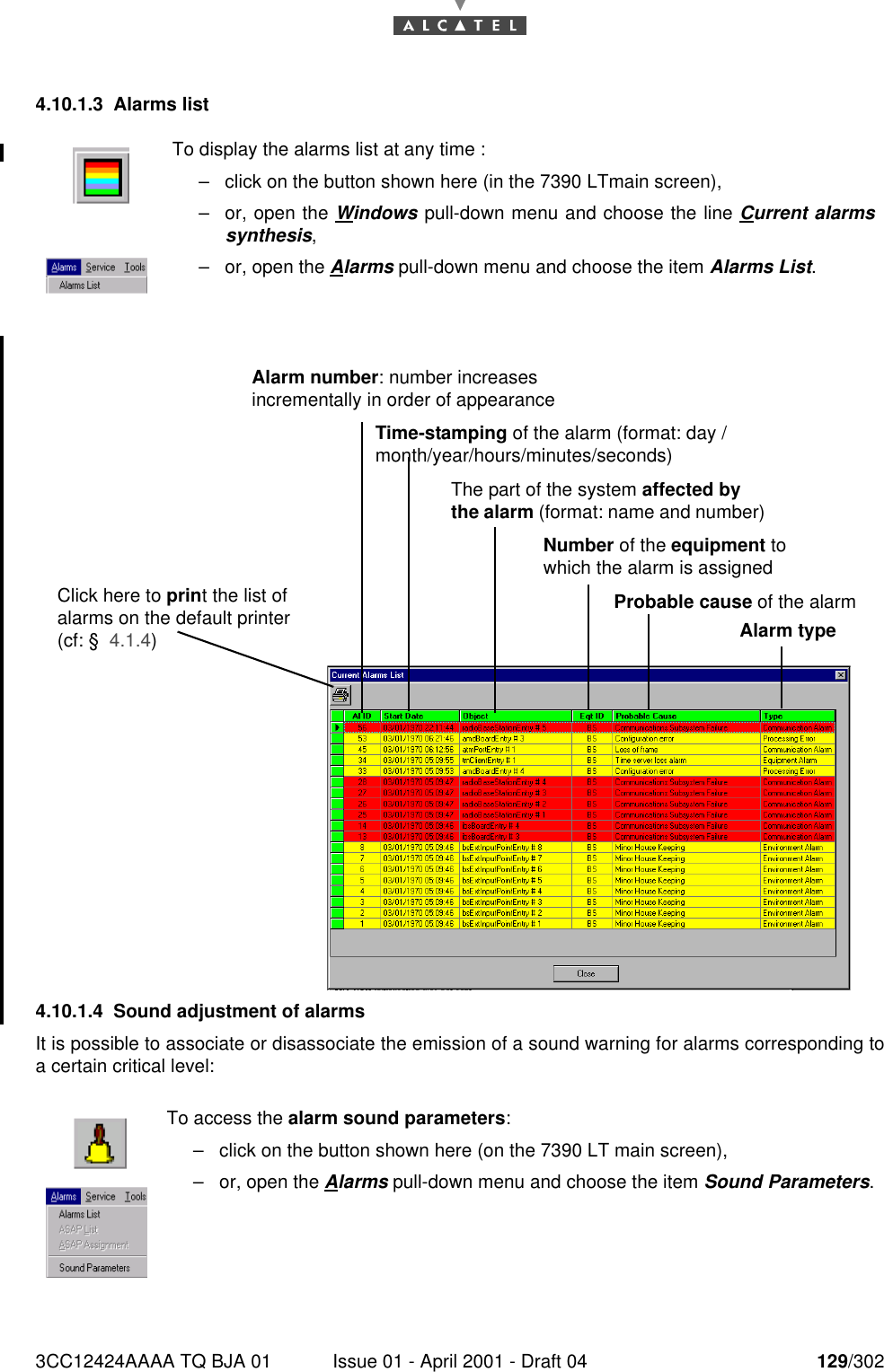 3CC12424AAAA TQ BJA 01 Issue 01 - April 2001 - Draft 04 129/3021824.10.1.3 Alarms list4.10.1.4 Sound adjustment of alarmsIt is possible to associate or disassociate the emission of a sound warning for alarms corresponding toa certain critical level:To display the alarms list at any time :–click on the button shown here (in the 7390 LTmain screen),–or, open the Windows pull-down menu and choose the line Current alarmssynthesis,–or, open the Alarms pull-down menu and choose the item Alarms List.To access the alarm sound parameters:–click on the button shown here (on the 7390 LT main screen),–or, open the Alarms pull-down menu and choose the item Sound Parameters.Alarm number: number increases incrementally in order of appearanceTime-stamping of the alarm (format: day /month/year/hours/minutes/seconds)The part of the system affected by the alarm (format: name and number)Probable cause of the alarmNumber of the equipment to which the alarm is assignedAlarm typeClick here to print the list of alarms on the default printer (cf: §  4.1.4)