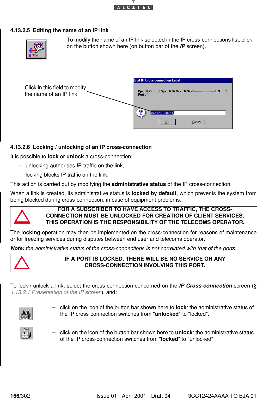 166/302 Issue 01 - April 2001 - Draft 04 3CC12424AAAA TQ BJA 011824.13.2.5 Editing the name of an IP link4.13.2.6 Locking / unlocking of an IP cross-connectionIt is possible to lock or unlock a cross-connection:–unlocking authorises IP traffic on the link,–locking blocks IP traffic on the link.This action is carried out by modifying the administrative status of the IP cross-connection.When a link is created, its administrative status is locked by default, which prevents the system frombeing blocked during cross-connection, in case of equipment problems..The locking operation may then be implemented on the cross-connection for reasons of maintenanceor for freezing services during disputes between end user and telecoms operator.Note: the administrative status of the cross-connections is not correlated with that of the ports.To lock / unlock a link, select the cross-connection concerned on the IP Cross-connection screen (§4.13.2.1 Presentation of the IP screen), and:To modify the name of an IP link selected in the IP cross-connections list, clickon the button shown here (on button bar of the IP screen).FOR A SUBSCRIBER TO HAVE ACCESS TO TRAFFIC, THE CROSS-CONNECTION MUST BE UNLOCKED FOR CREATION OF CLIENT SERVICES.THIS OPERATION IS THE RESPONSIBILITY OF THE TELECOMS OPERATOR.IF A PORT IS LOCKED, THERE WILL BE NO SERVICE ON ANYCROSS-CONNECTION INVOLVING THIS PORT.–click on the icon of the button bar shown here to lock: the administrative status ofthe IP cross-connection switches from &quot;unlocked&quot; to &quot;locked&quot;.–click on the icon of the button bar shown here to unlock: the administrative statusof the IP cross-connection switches from &quot;locked&quot; to &quot;unlocked&quot;.Click in this field to modify the name of an IP link