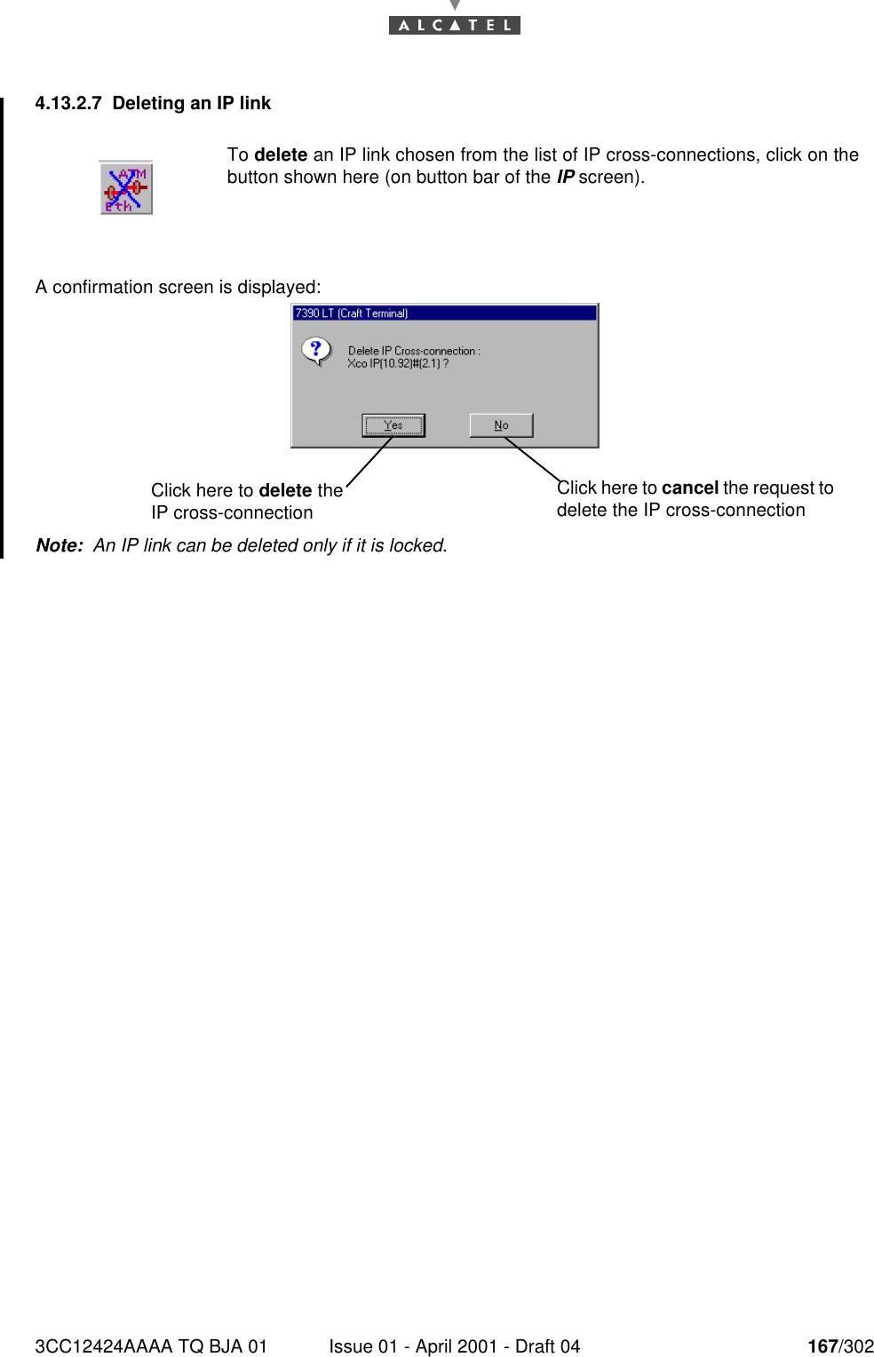 3CC12424AAAA TQ BJA 01 Issue 01 - April 2001 - Draft 04 167/3021824.13.2.7 Deleting an IP linkA confirmation screen is displayed:Note:  An IP link can be deleted only if it is locked.To delete an IP link chosen from the list of IP cross-connections, click on thebutton shown here (on button bar of the IP screen).Click here to delete the IP cross-connectionClick here to cancel the request to delete the IP cross-connection