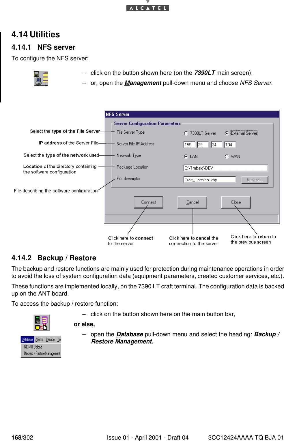 168/302 Issue 01 - April 2001 - Draft 04 3CC12424AAAA TQ BJA 011824.14 Utilities4.14.1 NFS serverTo configure the NFS server:4.14.2 Backup / RestoreThe backup and restore functions are mainly used for protection during maintenance operations in orderto avoid the loss of system configuration data (equipment parameters, created customer services, etc.).These functions are implemented locally, on the 7390 LT craft terminal. The configuration data is backedup on the ANT board.To access the backup / restore function:–click on the button shown here (on the 7390LT main screen),–or, open the Management pull-down menu and choose NFS Server.–click on the button shown here on the main button bar,or else,–open the Database pull-down menu and select the heading: Backup /Restore Management.