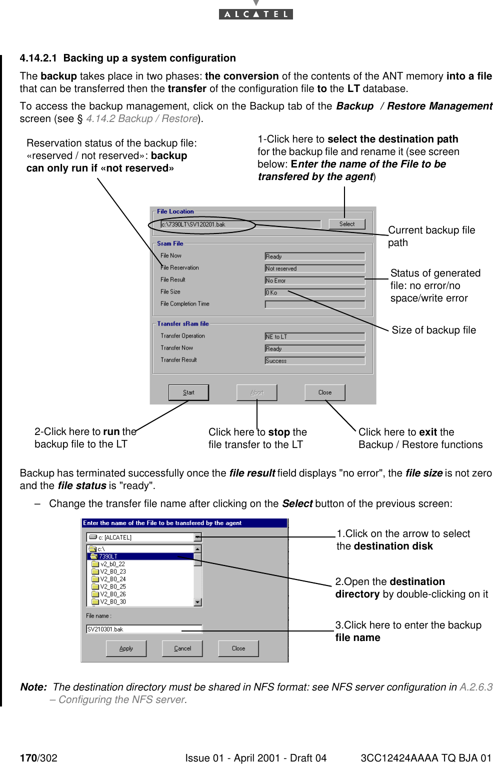 170/302 Issue 01 - April 2001 - Draft 04 3CC12424AAAA TQ BJA 011824.14.2.1 Backing up a system configurationThe backup takes place in two phases: the conversion of the contents of the ANT memory into a filethat can be transferred then the transfer of the configuration file to the LT database.To access the backup management, click on the Backup tab of the Backup  / Restore Managementscreen (see § 4.14.2 Backup / Restore).Backup has terminated successfully once the file result field displays &quot;no error&quot;, the file size is not zeroand the file status is &quot;ready&quot;.–Change the transfer file name after clicking on the Select button of the previous screen:Note:  The destination directory must be shared in NFS format: see NFS server configuration in A.2.6.3– Configuring the NFS server.2-Click here to run the backup file to the LT Click here to stop the file transfer to the LT Click here to exit the Backup / Restore functions Size of backup fileStatus of generated file: no error/no space/write errorCurrent backup file pathReservation status of the backup file: «reserved / not reserved»: backup can only run if «not reserved»1-Click here to select the destination path for the backup file and rename it (see screen below: Enter the name of the File to be transfered by the agent)1.Click on the arrow to select the destination disk2.Open the destination directory by double-clicking on it3.Click here to enter the backup file name