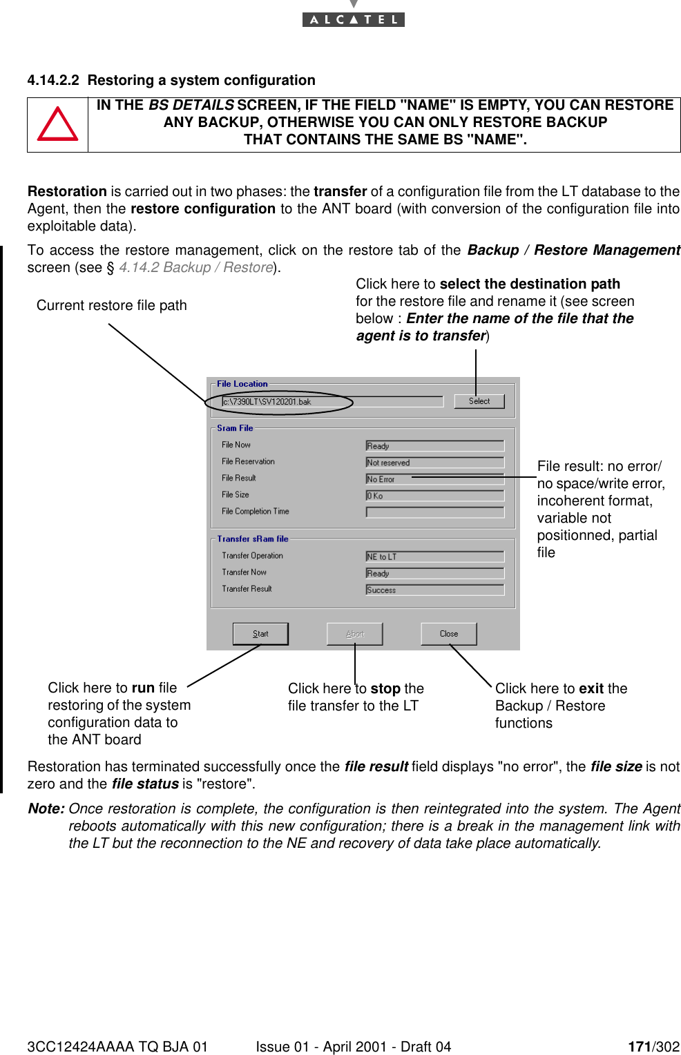 3CC12424AAAA TQ BJA 01 Issue 01 - April 2001 - Draft 04 171/3021824.14.2.2 Restoring a system configurationRestoration is carried out in two phases: the transfer of a configuration file from the LT database to theAgent, then the restore configuration to the ANT board (with conversion of the configuration file intoexploitable data).To access the restore management, click on the restore tab of the Backup / Restore Managementscreen (see § 4.14.2 Backup / Restore).Restoration has terminated successfully once the file result field displays &quot;no error&quot;, the file size is notzero and the file status is &quot;restore&quot;.Note: Once restoration is complete, the configuration is then reintegrated into the system. The Agentreboots automatically with this new configuration; there is a break in the management link withthe LT but the reconnection to the NE and recovery of data take place automatically.IN THE BS DETAILS SCREEN, IF THE FIELD &quot;NAME&quot; IS EMPTY, YOU CAN RESTORE ANY BACKUP, OTHERWISE YOU CAN ONLY RESTORE BACKUPTHAT CONTAINS THE SAME BS &quot;NAME&quot;.Click here to run file restoring of the system configuration data to the ANT boardClick here to stop the file transfer to the LT Click here to exit the Backup / Restore functionsFile result: no error/no space/write error, incoherent format, variable not positionned, partial fileCurrent restore file pathClick here to select the destination path for the restore file and rename it (see screen below : Enter the name of the file that the agent is to transfer)