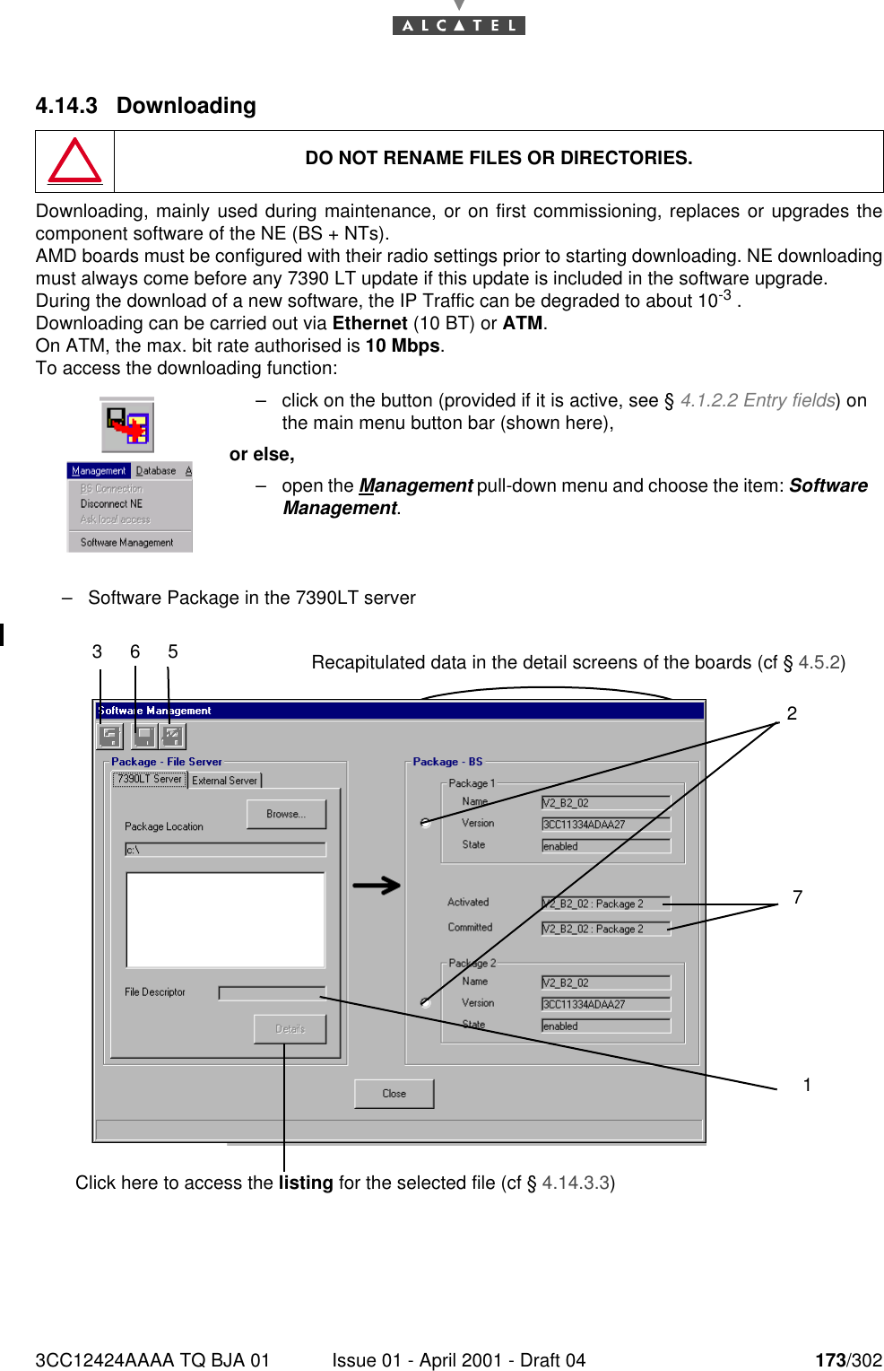 3CC12424AAAA TQ BJA 01 Issue 01 - April 2001 - Draft 04 173/3021824.14.3 DownloadingDownloading, mainly used during maintenance, or on first commissioning, replaces or upgrades thecomponent software of the NE (BS + NTs).AMD boards must be configured with their radio settings prior to starting downloading. NE downloadingmust always come before any 7390 LT update if this update is included in the software upgrade.During the download of a new software, the IP Traffic can be degraded to about 10-3 .Downloading can be carried out via Ethernet (10 BT) or ATM.On ATM, the max. bit rate authorised is 10 Mbps.To access the downloading function:–Software Package in the 7390LT serverDO NOT RENAME FILES OR DIRECTORIES.–click on the button (provided if it is active, see § 4.1.2.2 Entry fields) onthe main menu button bar (shown here),or else,–open the Management pull-down menu and choose the item: SoftwareManagement.365271Click here to access the listing for the selected file (cf § 4.14.3.3)Recapitulated data in the detail screens of the boards (cf § 4.5.2)