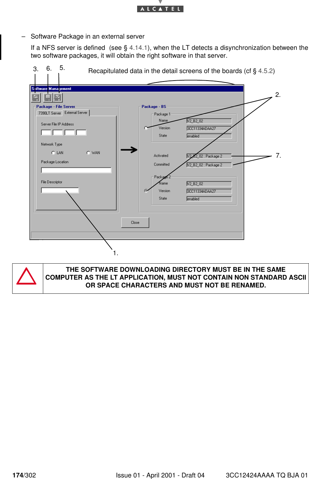 174/302 Issue 01 - April 2001 - Draft 04 3CC12424AAAA TQ BJA 01182–Software Package in an external serverIf a NFS server is defined  (see § 4.14.1), when the LT detects a disynchronization between thetwo software packages, it will obtain the right software in that server.THE SOFTWARE DOWNLOADING DIRECTORY MUST BE IN THE SAMECOMPUTER AS THE LT APPLICATION, MUST NOT CONTAIN NON STANDARD ASCII OR SPACE CHARACTERS AND MUST NOT BE RENAMED.3. 6. 5.2.7.1.Recapitulated data in the detail screens of the boards (cf § 4.5.2)