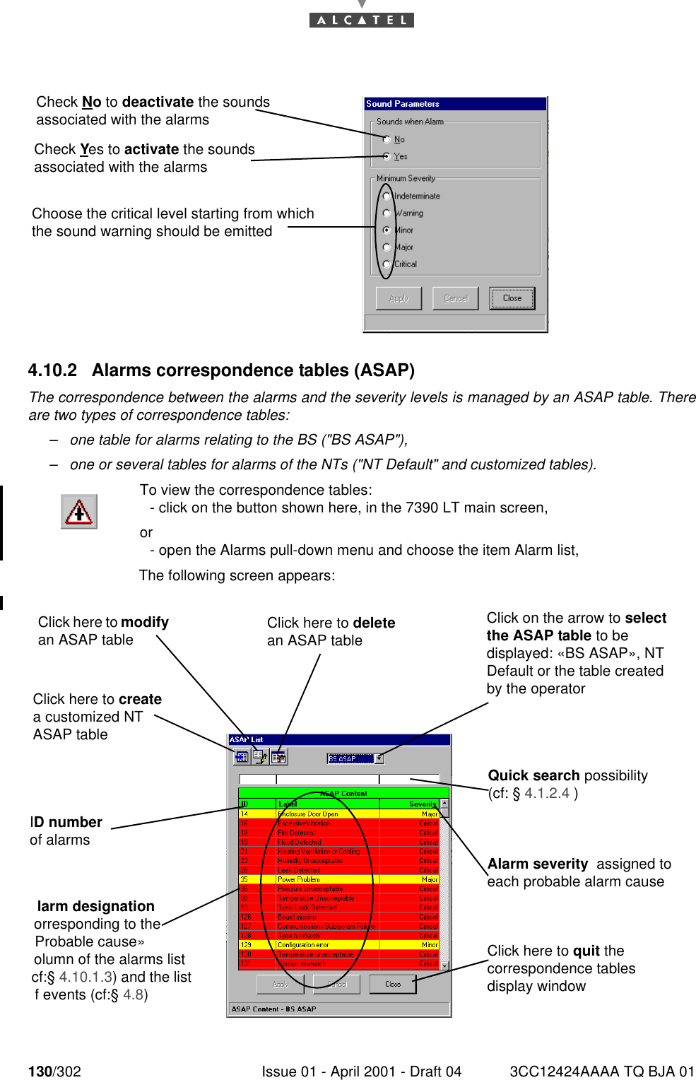 130/302 Issue 01 - April 2001 - Draft 04 3CC12424AAAA TQ BJA 011824.10.2 Alarms correspondence tables (ASAP)The correspondence between the alarms and the severity levels is managed by an ASAP table. Thereare two types of correspondence tables:–one table for alarms relating to the BS (&quot;BS ASAP&quot;),–one or several tables for alarms of the NTs (&quot;NT Default&quot; and customized tables).To view the correspondence tables: - click on the button shown here, in the 7390 LT main screen,or- open the Alarms pull-down menu and choose the item Alarm list,The following screen appears:Check No to deactivate the sounds associated with the alarmsCheck Yes to activate the sounds associated with the alarmsChoose the critical level starting from which the sound warning should be emittedClick here to modify an ASAP tableQuick search possibility (cf: § 4.1.2.4 )Click here to create a customized NT ASAP tableClick on the arrow to select the ASAP table to be displayed: «BS ASAP», NT Default or the table created by the operatorID number of alarmsClick here to delete an ASAP tableAlarm severity  assigned to each probable alarm causeClick here to quit the correspondence tables display windowlarm designation orresponding to the Probable cause» olumn of the alarms list cf:§ 4.10.1.3) and the list f events (cf:§ 4.8)