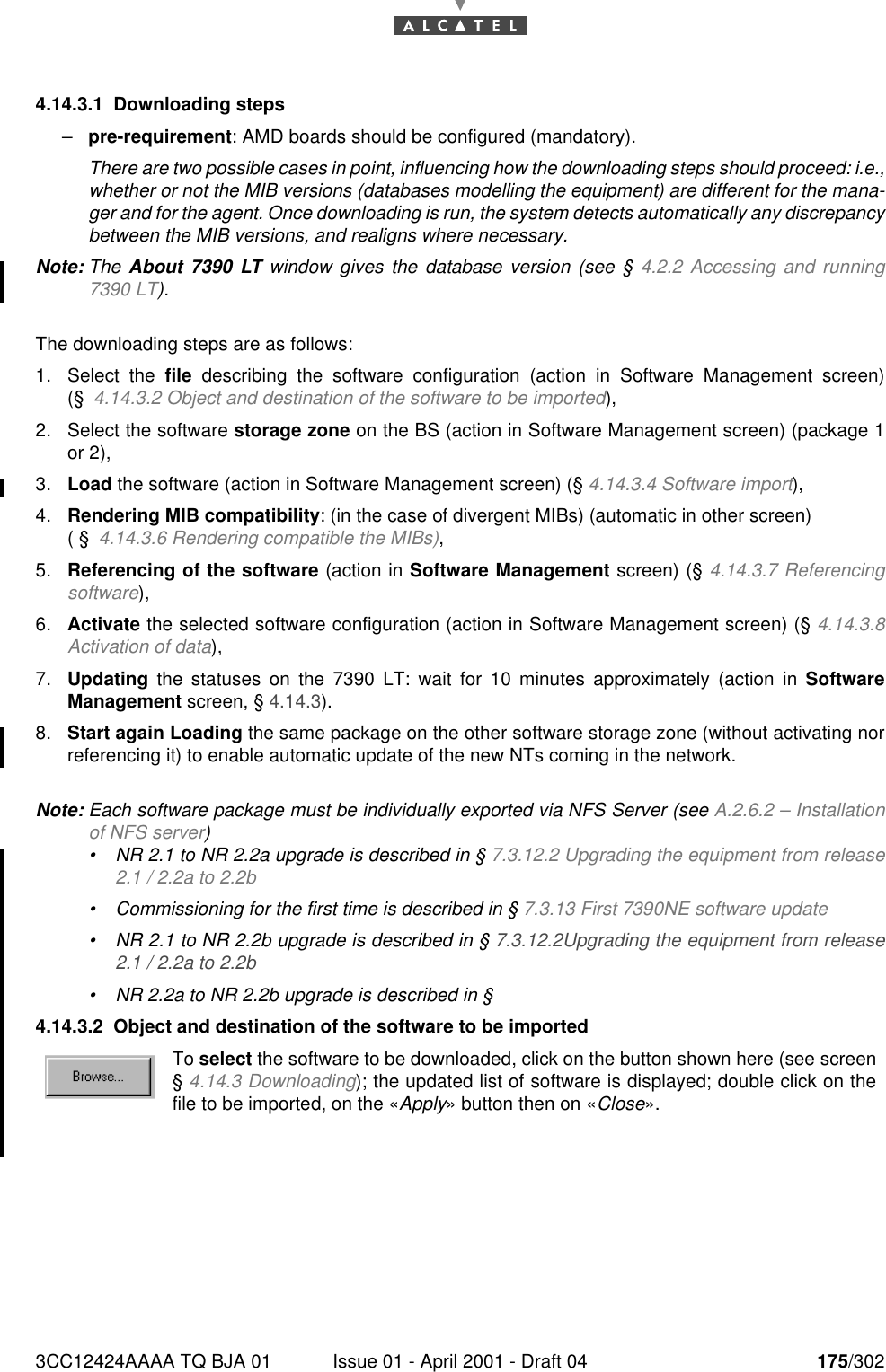 3CC12424AAAA TQ BJA 01 Issue 01 - April 2001 - Draft 04 175/3021824.14.3.1 Downloading steps–pre-requirement: AMD boards should be configured (mandatory).There are two possible cases in point, influencing how the downloading steps should proceed: i.e.,whether or not the MIB versions (databases modelling the equipment) are different for the mana-ger and for the agent. Once downloading is run, the system detects automatically any discrepancybetween the MIB versions, and realigns where necessary.Note: The About 7390 LT window gives the database version (see § 4.2.2 Accessing and running7390 LT).The downloading steps are as follows:1. Select the file describing the software configuration (action in Software Management screen)(§4.14.3.2 Object and destination of the software to be imported),2. Select the software storage zone on the BS (action in Software Management screen) (package 1or 2),3. Load the software (action in Software Management screen) (§ 4.14.3.4 Software import),4. Rendering MIB compatibility: (in the case of divergent MIBs) (automatic in other screen) ( §4.14.3.6 Rendering compatible the MIBs),5. Referencing of the software (action in Software Management screen) (§ 4.14.3.7 Referencingsoftware),6. Activate the selected software configuration (action in Software Management screen) (§ 4.14.3.8Activation of data),7. Updating the statuses on the 7390 LT: wait for 10 minutes approximately (action in SoftwareManagement screen, § 4.14.3).8. Start again Loading the same package on the other software storage zone (without activating norreferencing it) to enable automatic update of the new NTs coming in the network.Note: Each software package must be individually exported via NFS Server (see A.2.6.2 – Installationof NFS server)•NR 2.1 to NR 2.2a upgrade is described in § 7.3.12.2 Upgrading the equipment from release2.1 / 2.2a to 2.2b•Commissioning for the first time is described in § 7.3.13 First 7390NE software update•NR 2.1 to NR 2.2b upgrade is described in § 7.3.12.2Upgrading the equipment from release2.1 / 2.2a to 2.2b•NR 2.2a to NR 2.2b upgrade is described in §4.14.3.2 Object and destination of the software to be importedTo select the software to be downloaded, click on the button shown here (see screen§ 4.14.3 Downloading); the updated list of software is displayed; double click on thefile to be imported, on the «Apply» button then on «Close».