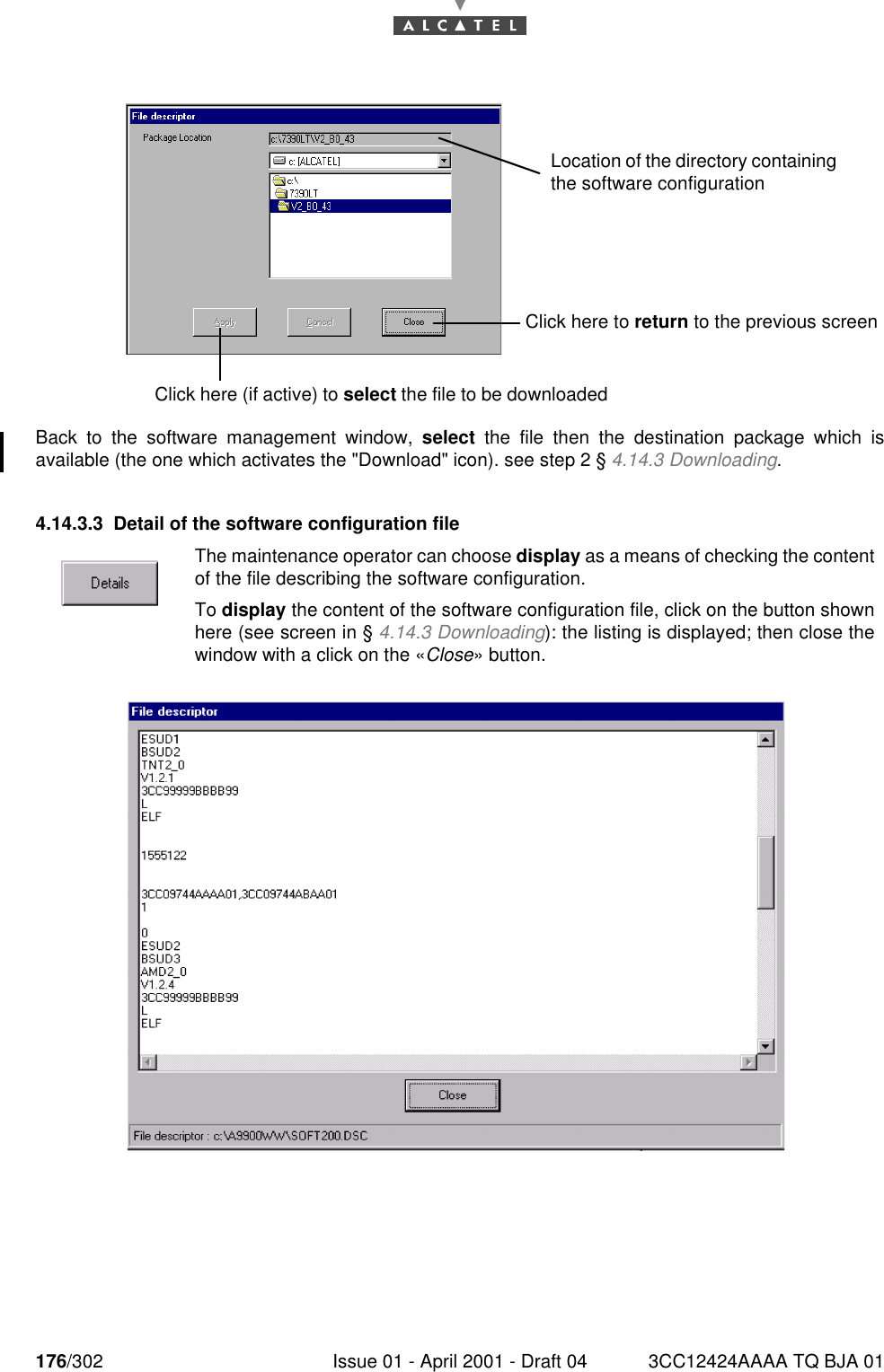 176/302 Issue 01 - April 2001 - Draft 04 3CC12424AAAA TQ BJA 01182Back to the software management window, select the file then the destination package which isavailable (the one which activates the &quot;Download&quot; icon). see step 2 § 4.14.3 Downloading.4.14.3.3 Detail of the software configuration fileThe maintenance operator can choose display as a means of checking the contentof the file describing the software configuration.To display the content of the software configuration file, click on the button shownhere (see screen in § 4.14.3 Downloading): the listing is displayed; then close thewindow with a click on the «Close» button.Click here to return to the previous screenClick here (if active) to select the file to be downloadedLocation of the directory containing the software configuration 