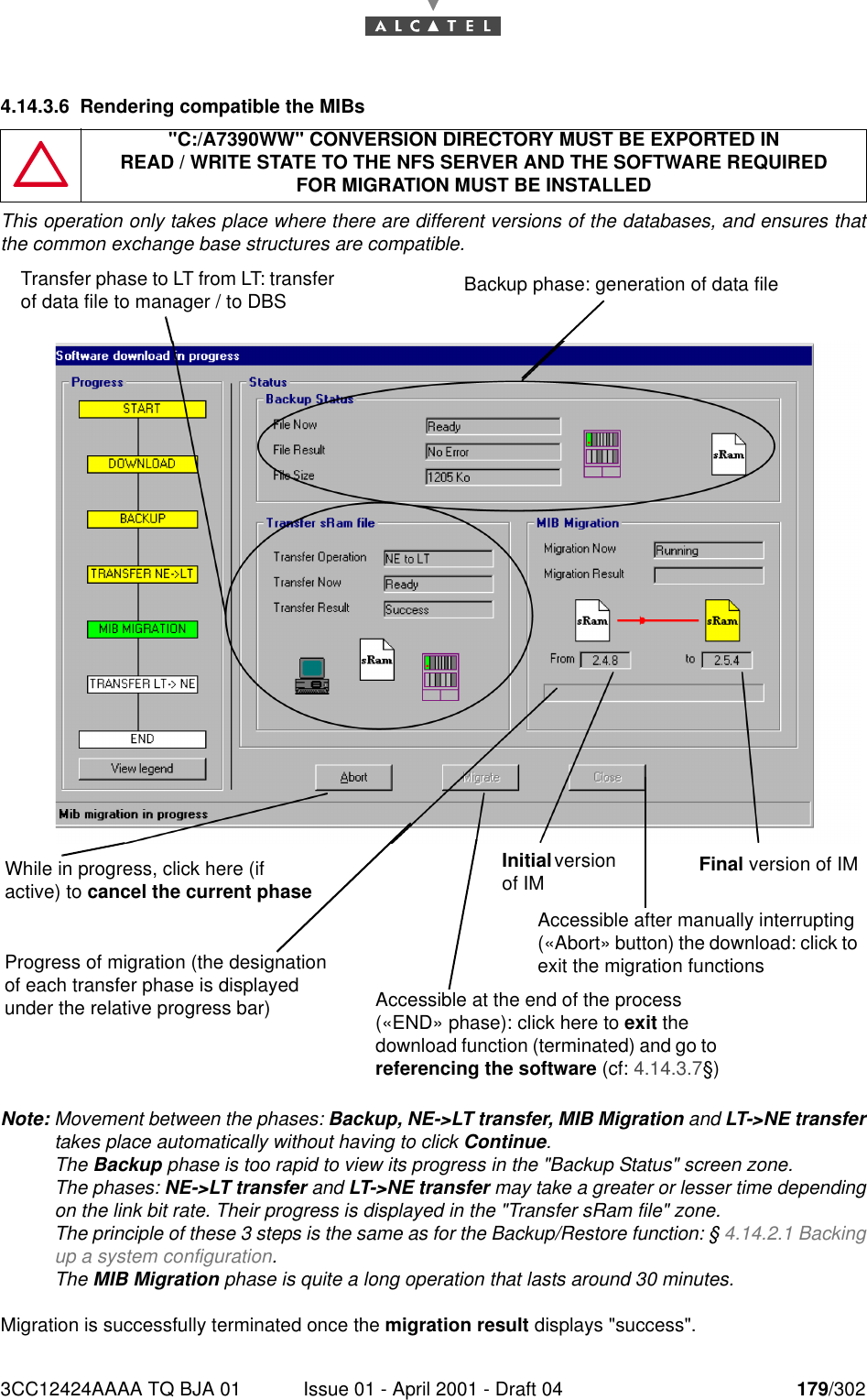 3CC12424AAAA TQ BJA 01 Issue 01 - April 2001 - Draft 04 179/3021824.14.3.6 Rendering compatible the MIBsThis operation only takes place where there are different versions of the databases, and ensures thatthe common exchange base structures are compatible.Note: Movement between the phases: Backup, NE-&gt;LT transfer, MIB Migration and LT-&gt;NE transfertakes place automatically without having to click Continue.The Backup phase is too rapid to view its progress in the &quot;Backup Status&quot; screen zone.The phases: NE-&gt;LT transfer and LT-&gt;NE transfer may take a greater or lesser time dependingon the link bit rate. Their progress is displayed in the &quot;Transfer sRam file&quot; zone.The principle of these 3 steps is the same as for the Backup/Restore function: § 4.14.2.1 Backingup a system configuration.The MIB Migration phase is quite a long operation that lasts around 30 minutes.Migration is successfully terminated once the migration result displays &quot;success&quot;.&quot;C:/A7390WW&quot; CONVERSION DIRECTORY MUST BE EXPORTED INREAD / WRITE STATE TO THE NFS SERVER AND THE SOFTWARE REQUIREDFOR MIGRATION MUST BE INSTALLEDTransfer phase to LT from LT: transfer of data file to manager / to DBS Backup phase: generation of data fileWhile in progress, click here (if active) to cancel the current phaseInitial version of IM Final version of IMProgress of migration (the designation of each transfer phase is displayed under the relative progress bar) Accessible at the end of the process («END» phase): click here to exit the download function (terminated) and go to referencing the software (cf: 4.14.3.7§)Accessible after manually interrupting («Abort» button) the download: click to exit the migration functions