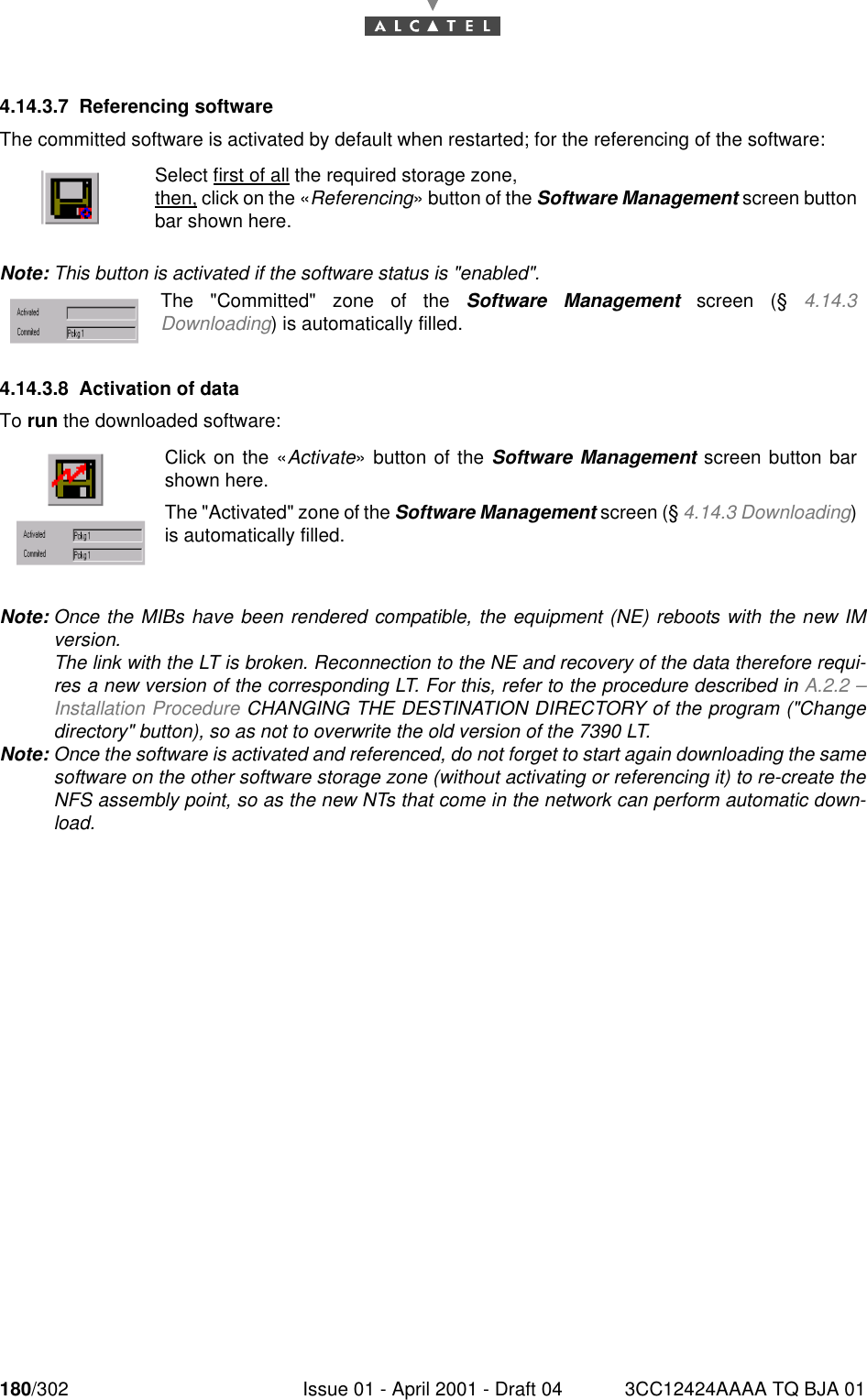 180/302 Issue 01 - April 2001 - Draft 04 3CC12424AAAA TQ BJA 011824.14.3.7 Referencing softwareThe committed software is activated by default when restarted; for the referencing of the software:Note: This button is activated if the software status is &quot;enabled&quot;.4.14.3.8 Activation of dataTo run the downloaded software:Note: Once the MIBs have been rendered compatible, the equipment (NE) reboots with the new IMversion.The link with the LT is broken. Reconnection to the NE and recovery of the data therefore requi-res a new version of the corresponding LT. For this, refer to the procedure described in A.2.2 –Installation Procedure CHANGING THE DESTINATION DIRECTORY of the program (&quot;Changedirectory&quot; button), so as not to overwrite the old version of the 7390 LT.Note: Once the software is activated and referenced, do not forget to start again downloading the samesoftware on the other software storage zone (without activating or referencing it) to re-create theNFS assembly point, so as the new NTs that come in the network can perform automatic down-load.Select first of all the required storage zone,then, click on the «Referencing» button of the Software Management screen buttonbar shown here.The &quot;Committed&quot; zone of the Software Management screen (§ 4.14.3Downloading) is automatically filled.Click on the «Activate» button of the Software Management screen button barshown here.The &quot;Activated&quot; zone of the Software Management screen (§ 4.14.3 Downloading)is automatically filled.