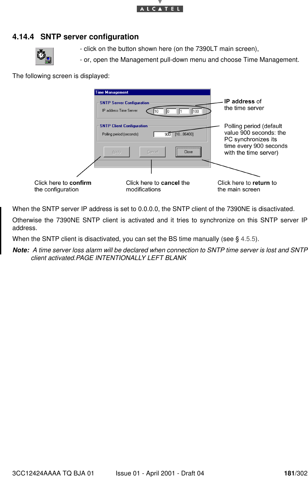 3CC12424AAAA TQ BJA 01 Issue 01 - April 2001 - Draft 04 181/3021824.14.4 SNTP server configurationThe following screen is displayed: When the SNTP server IP address is set to 0.0.0.0, the SNTP client of the 7390NE is disactivated.Otherwise the 7390NE SNTP client is activated and it tries to synchronize on this SNTP server IPaddress.When the SNTP client is disactivated, you can set the BS time manually (see § 4.5.5). Note:  A time server loss alarm will be declared when connection to SNTP time server is lost and SNTPclient activated.PAGE INTENTIONALLY LEFT BLANK- click on the button shown here (on the 7390LT main screen),- or, open the Management pull-down menu and choose Time Management. 