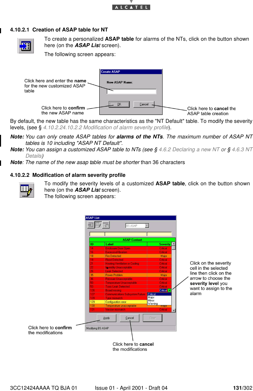 3CC12424AAAA TQ BJA 01 Issue 01 - April 2001 - Draft 04 131/3021824.10.2.1 Creation of ASAP table for NTBy default, the new table has the same characteristics as the &quot;NT Default&quot; table. To modify the severitylevels, (see § 4.10.2.24.10.2.2 Modification of alarm severity profile).Note: You can only create ASAP tables for alarms of the NTs. The maximum number of ASAP NTtables is 10 including &quot;ASAP NT Default&quot;.Note: You can assign a customized ASAP table to NTs (see § 4.6.2 Declaring a new NT or § 4.6.3 NTDetails) Note: The name of the new asap table must be shorter than 36 characters4.10.2.2 Modification of alarm severity profileTo create a personalized ASAP table for alarms of the NTs, click on the button shownhere (on the ASAP List screen).The following screen appears:To modify the severity levels of a customized ASAP table, click on the button shownhere (on the ASAP List screen).The following screen appears: