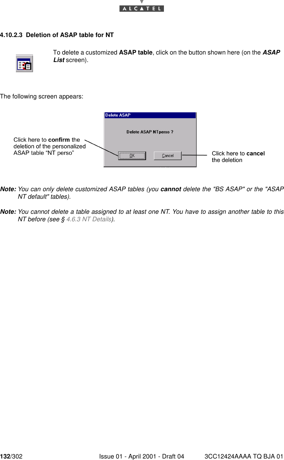 132/302 Issue 01 - April 2001 - Draft 04 3CC12424AAAA TQ BJA 011824.10.2.3 Deletion of ASAP table for NTThe following screen appears:Note: You can only delete customized ASAP tables (you cannot delete the &quot;BS ASAP&quot; or the &quot;ASAPNT default&quot; tables).Note: You cannot delete a table assigned to at least one NT. You have to assign another table to thisNT before (see § 4.6.3 NT Details).To delete a customized ASAP table, click on the button shown here (on the ASAPList screen).