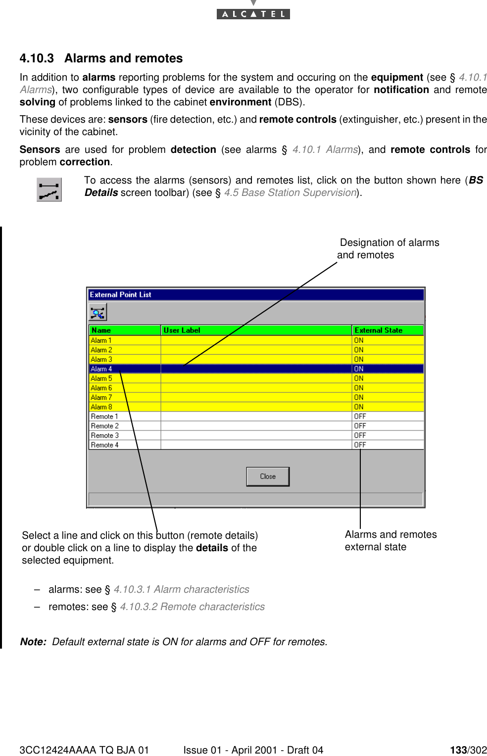 3CC12424AAAA TQ BJA 01 Issue 01 - April 2001 - Draft 04 133/3021824.10.3 Alarms and remotesIn addition to alarms reporting problems for the system and occuring on the equipment (see § 4.10.1Alarms), two configurable types of device are available to the operator for notification and remotesolving of problems linked to the cabinet environment (DBS).These devices are: sensors (fire detection, etc.) and remote controls (extinguisher, etc.) present in thevicinity of the cabinet.Sensors are used for problem detection (see alarms § 4.10.1 Alarms), and remote controls forproblem correction.–alarms: see § 4.10.3.1 Alarm characteristics–remotes: see § 4.10.3.2 Remote characteristicsNote:  Default external state is ON for alarms and OFF for remotes.To access the alarms (sensors) and remotes list, click on the button shown here (BSDetails screen toolbar) (see § 4.5 Base Station Supervision).Select a line and click on this button (remote details) or double click on a line to display the details of the selected equipment.Alarms and remotes external state Designation of alarms and remotes