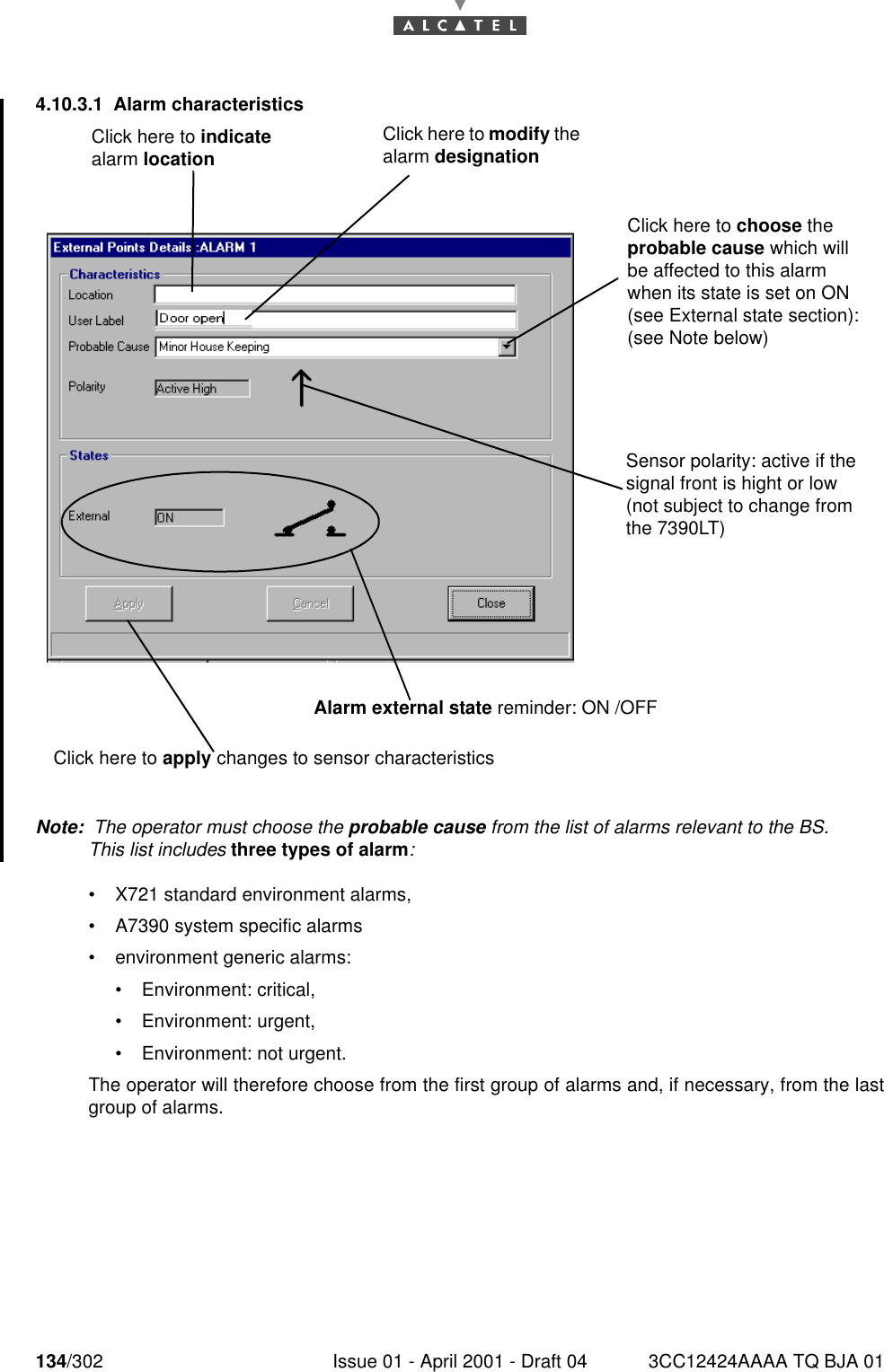 134/302 Issue 01 - April 2001 - Draft 04 3CC12424AAAA TQ BJA 011824.10.3.1 Alarm characteristicsNote:  The operator must choose the probable cause from the list of alarms relevant to the BS.This list includes three types of alarm:•X721 standard environment alarms,•A7390 system specific alarms•environment generic alarms:•Environment: critical, •Environment: urgent, •Environment: not urgent.The operator will therefore choose from the first group of alarms and, if necessary, from the lastgroup of alarms.Click here to modify the alarm designationClick here to indicate alarm locationClick here to apply changes to sensor characteristicsAlarm external state reminder: ON /OFFClick here to choose the probable cause which will be affected to this alarm when its state is set on ON (see External state section): (see Note below)Sensor polarity: active if the signal front is hight or low (not subject to change from the 7390LT)