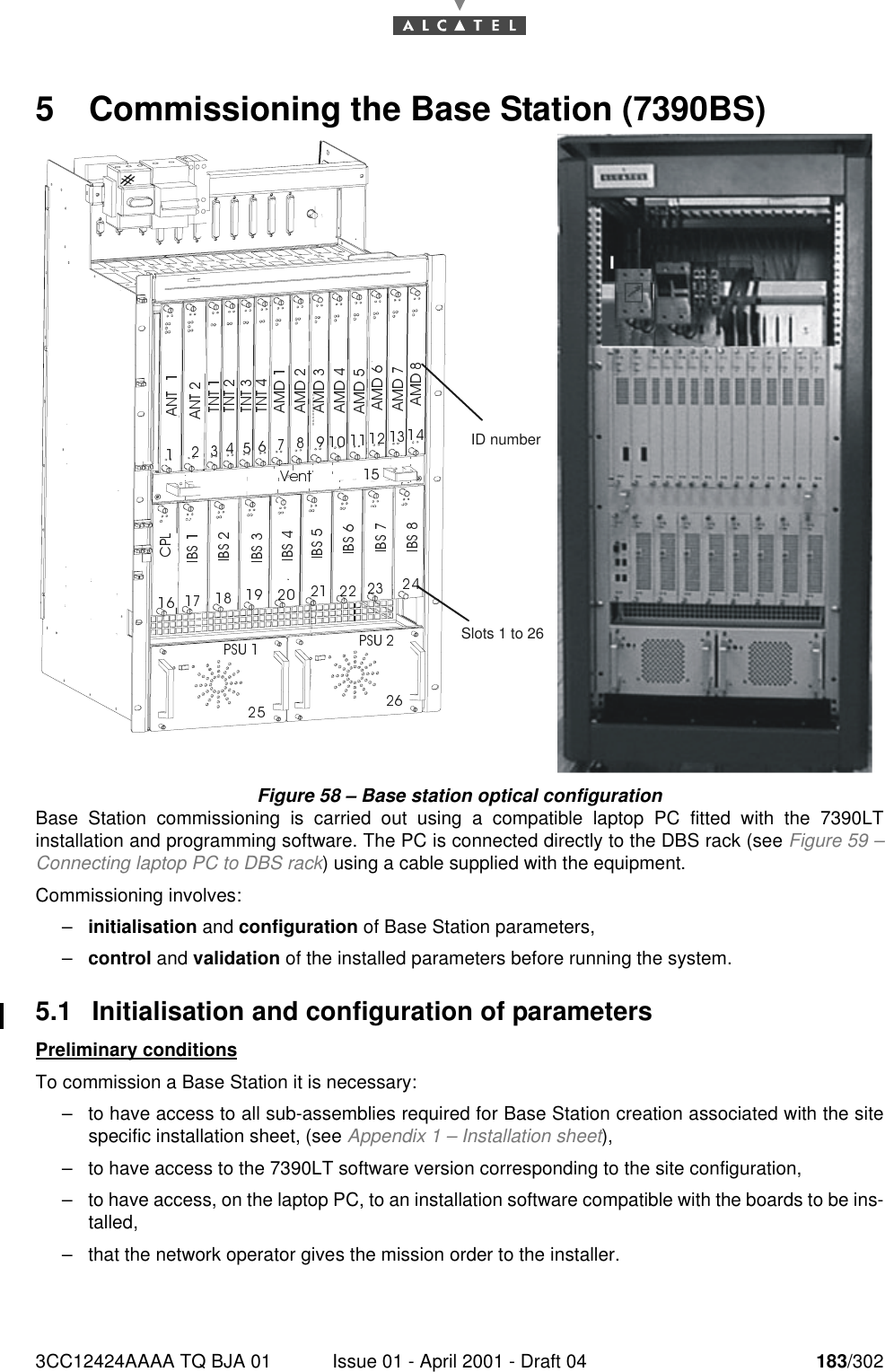 3CC12424AAAA TQ BJA 01 Issue 01 - April 2001 - Draft 04 183/3021905 Commissioning the Base Station (7390BS)Figure 58 – Base station optical configurationBase Station commissioning is carried out using a compatible laptop PC fitted with the 7390LTinstallation and programming software. The PC is connected directly to the DBS rack (see Figure 59 –Connecting laptop PC to DBS rack) using a cable supplied with the equipment.Commissioning involves:–initialisation and configuration of Base Station parameters,–control and validation of the installed parameters before running the system.5.1 Initialisation and configuration of parametersPreliminary conditionsTo commission a Base Station it is necessary:–to have access to all sub-assemblies required for Base Station creation associated with the sitespecific installation sheet, (see Appendix 1 – Installation sheet),–to have access to the 7390LT software version corresponding to the site configuration,–to have access, on the laptop PC, to an installation software compatible with the boards to be ins-talled,–that the network operator gives the mission order to the installer.Slots 1 to 26ID number