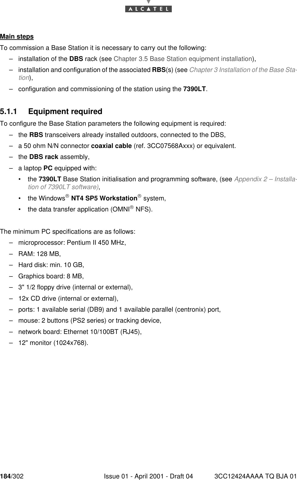 184/302 Issue 01 - April 2001 - Draft 04 3CC12424AAAA TQ BJA 01190Main stepsTo commission a Base Station it is necessary to carry out the following:–installation of the DBS rack (see Chapter 3.5 Base Station equipment installation),–installation and configuration of the associated RBS(s) (see Chapter 3 Installation of the Base Sta-tion),–configuration and commissioning of the station using the 7390LT.5.1.1 Equipment requiredTo configure the Base Station parameters the following equipment is required:–the RBS transceivers already installed outdoors, connected to the DBS,–a 50 ohm N/N connector coaxial cable (ref. 3CC07568Axxx) or equivalent.–the DBS rack assembly,–a laptop PC equipped with:•the 7390LT Base Station initialisation and programming software, (see Appendix 2 – Installa-tion of 7390LT software),•the Windows NT4 SP5 Workstation system,•the data transfer application (OMNI NFS).The minimum PC specifications are as follows:–microprocessor: Pentium II 450 MHz,–RAM: 128 MB,–Hard disk: min. 10 GB,–Graphics board: 8 MB,–3&quot; 1/2 floppy drive (internal or external),–12x CD drive (internal or external),–ports: 1 available serial (DB9) and 1 available parallel (centronix) port,–mouse: 2 buttons (PS2 series) or tracking device,–network board: Ethernet 10/100BT (RJ45),–12&quot; monitor (1024x768).