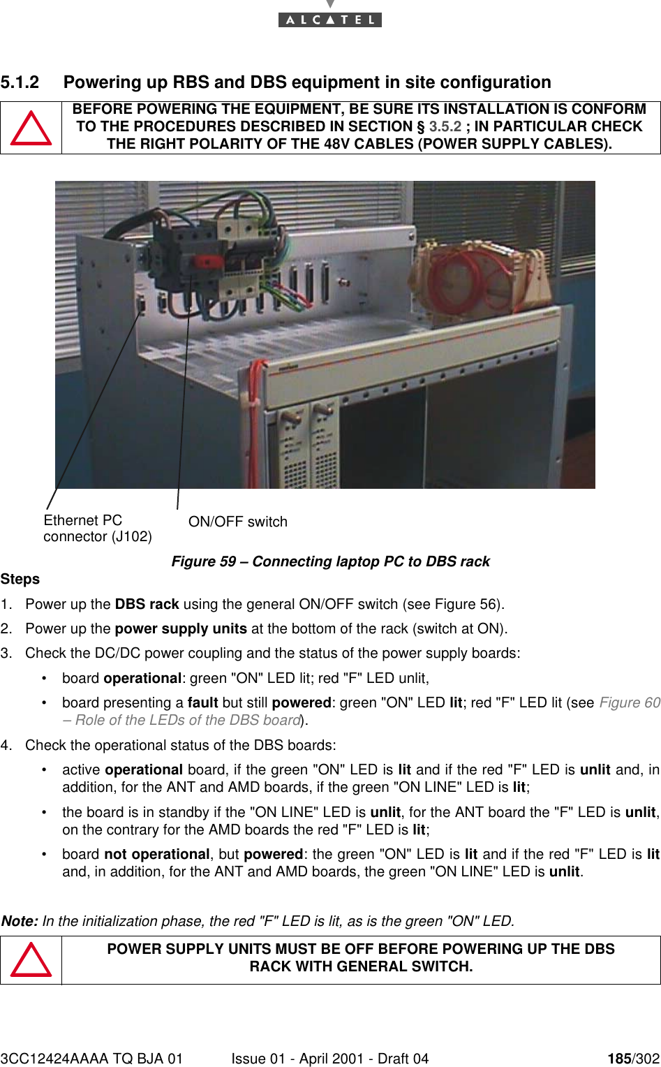 3CC12424AAAA TQ BJA 01 Issue 01 - April 2001 - Draft 04 185/3021905.1.2 Powering up RBS and DBS equipment in site configurationFigure 59 – Connecting laptop PC to DBS rackSteps1. Power up the DBS rack using the general ON/OFF switch (see Figure 56).2. Power up the power supply units at the bottom of the rack (switch at ON).3. Check the DC/DC power coupling and the status of the power supply boards:•board operational: green &quot;ON&quot; LED lit; red &quot;F&quot; LED unlit,•board presenting a fault but still powered: green &quot;ON&quot; LED lit; red &quot;F&quot; LED lit (see Figure 60– Role of the LEDs of the DBS board).4. Check the operational status of the DBS boards:•active operational board, if the green &quot;ON&quot; LED is lit and if the red &quot;F&quot; LED is unlit and, inaddition, for the ANT and AMD boards, if the green &quot;ON LINE&quot; LED is lit;•the board is in standby if the &quot;ON LINE&quot; LED is unlit, for the ANT board the &quot;F&quot; LED is unlit,on the contrary for the AMD boards the red &quot;F&quot; LED is lit;•board not operational, but powered: the green &quot;ON&quot; LED is lit and if the red &quot;F&quot; LED is litand, in addition, for the ANT and AMD boards, the green &quot;ON LINE&quot; LED is unlit.Note: In the initialization phase, the red &quot;F&quot; LED is lit, as is the green &quot;ON&quot; LED.BEFORE POWERING THE EQUIPMENT, BE SURE ITS INSTALLATION IS CONFORM TO THE PROCEDURES DESCRIBED IN SECTION § 3.5.2 ; IN PARTICULAR CHECK THE RIGHT POLARITY OF THE 48V CABLES (POWER SUPPLY CABLES).POWER SUPPLY UNITS MUST BE OFF BEFORE POWERING UP THE DBSRACK WITH GENERAL SWITCH.ON/OFF switchEthernet PCconnector (J102)