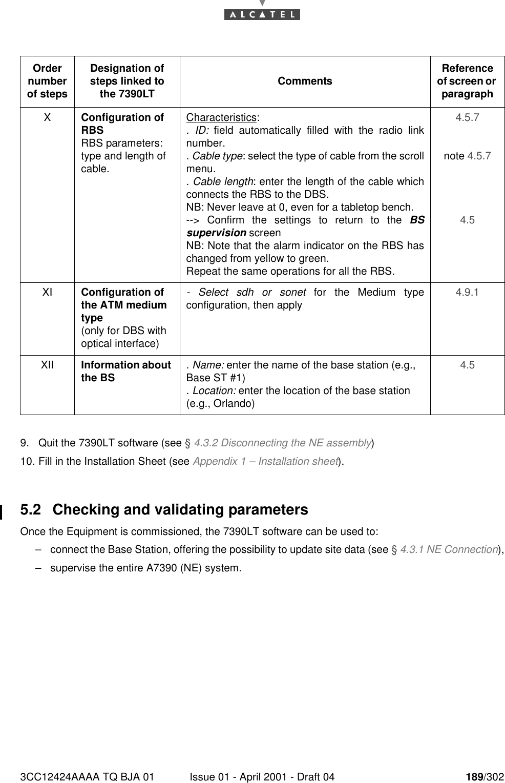 3CC12424AAAA TQ BJA 01 Issue 01 - April 2001 - Draft 04 189/3021909. Quit the 7390LT software (see § 4.3.2 Disconnecting the NE assembly)10. Fill in the Installation Sheet (see Appendix 1 – Installation sheet).5.2 Checking and validating parametersOnce the Equipment is commissioned, the 7390LT software can be used to:–connect the Base Station, offering the possibility to update site data (see § 4.3.1 NE Connection),–supervise the entire A7390 (NE) system.Order number of stepsDesignation of steps linked to the 7390LT Comments Reference of screen or paragraphXConfiguration of RBSRBS parameters: type and length of cable.Characteristics:.  ID: field automatically filled with the radio linknumber.. Cable type: select the type of cable from the scrollmenu.. Cable length: enter the length of the cable whichconnects the RBS to the DBS.NB: Never leave at 0, even for a tabletop bench.--&gt; Confirm the settings to return to the BSsupervision screenNB: Note that the alarm indicator on the RBS haschanged from yellow to green.Repeat the same operations for all the RBS.4.5.7 note 4.5.7 4.5 XI Configuration of the ATM medium type(only for DBS with optical interface)- Select sdh or sonet for the Medium typeconfiguration, then apply 4.9.1 XII Information about the BS . Name: enter the name of the base station (e.g., Base ST #1). Location: enter the location of the base station (e.g., Orlando)4.5 