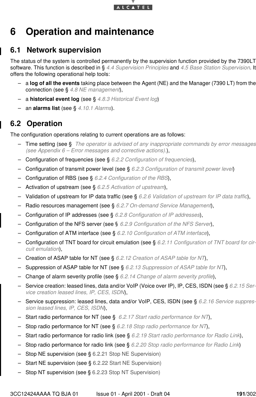 3CC12424AAAA TQ BJA 01 Issue 01 - April 2001 - Draft 04 191/3022286 Operation and maintenance6.1 Network supervisionThe status of the system is controlled permanently by the supervision function provided by the 7390LTsoftware. This function is described in § 4.4 Supervision Principles and 4.5 Base Station Supervision. Itoffers the following operational help tools:–a log of all the events taking place between the Agent (NE) and the Manager (7390 LT) from theconnection (see § 4.8 NE management),–a historical event log (see § 4.8.3 Historical Event log)–an alarms list (see § 4.10.1 Alarms).6.2 OperationThe configuration operations relating to current operations are as follows:–Time setting (see §  The operator is advised of any inappropriate commands by error messages(see Appendix 6 – Error messages and corrective actions).),–Configuration of frequencies (see § 6.2.2 Configuration of frequencies),–Configuration of transmit power level (see § 6.2.3 Configuration of transmit power level)–Configuration of RBS (see § 6.2.4 Configuration of the RBS),–Activation of upstream (see § 6.2.5 Activation of upstream),–Validation of upstream for IP data traffic (see § 6.2.6 Validation of upstream for IP data traffic),–Radio resources management (see § 6.2.7 On-demand Service Management),–Configuration of IP addresses (see § 6.2.8 Configuration of IP addresses),–Configuration of the NFS server (see § 6.2.9 Configuration of the NFS Server),–Configuration of ATM interface (see § 6.2.10 Configuration of ATM interface),–Configuration of TNT board for circuit emulation (see § 6.2.11 Configuration of TNT board for cir-cuit emulation),–Creation of ASAP table for NT (see § 6.2.12 Creation of ASAP table for NT),–Suppression of ASAP table for NT (see § 6.2.13 Suppression of ASAP table for NT),–Change of alarm severity profile (see § 6.2.14 Change of alarm severity profile),–Service creation: leased lines, data and/or VoIP (Voice over IP), IP, CES, ISDN (see § 6.2.15 Ser-vice creation leased lines, IP, CES, ISDN),–Service suppression: leased lines, data and/or VoIP, CES, ISDN (see § 6.2.16 Service suppres-sion leased lines, IP, CES, ISDN),–Start radio performance for NT (see §  6.2.17 Start radio performance for NT),–Stop radio performance for NT (see § 6.2.18 Stop radio performance for NT),–Start radio performance for radio link (see § 6.2.19 Start radio performance for Radio Link),–Stop radio performance for radio link (see § 6.2.20 Stop radio performance for Radio Link)–Stop NE supervision (see § 6.2.21 Stop NE Supervision)–Start NE supervision (see § 6.2.22 Start NE Supervision)–Stop NT supervision (see § 6.2.23 Stop NT Supervision)