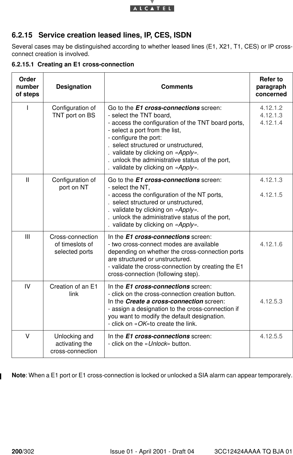 200/302 Issue 01 - April 2001 - Draft 04 3CC12424AAAA TQ BJA 012286.2.15 Service creation leased lines, IP, CES, ISDNSeveral cases may be distinguished according to whether leased lines (E1, X21, T1, CES) or IP cross-connect creation is involved.6.2.15.1 Creating an E1 cross-connectionNote: When a E1 port or E1 cross-connection is locked or unlocked a SIA alarm can appear temporarely.Order number of steps Designation Comments Refer to   paragraph concernedI Configuration of TNT port on BS Go to the E1 cross-connections screen:- select the TNT board,- access the configuration of the TNT board ports,- select a port from the list,- configure the port:.select structured or unstructured,.validate by clicking on «Apply»..unlock the administrative status of the port,.validate by clicking on «Apply».4.12.1.24.12.1.34.12.1.4II Configuration of port on NT Go to the E1 cross-connections screen:- select the NT,- access the configuration of the NT ports,.select structured or unstructured,.validate by clicking on «Apply»..unlock the administrative status of the port,.validate by clicking on «Apply».4.12.1.34.12.1.5III Cross-connection of timeslots of selected portsIn the E1 cross-connections screen:- two cross-connect modes are available depending on whether the cross-connection ports are structured or unstructured.- validate the cross-connection by creating the E1 cross-connection (following step).4.12.1.6IV Creation of an E1 link In the E1 cross-connections screen:- click on the cross-connection creation button.In the Create a cross-connection screen:- assign a designation to the cross-connection if you want to modify the default designation.- click on «OK»to create the link.4.12.5.3V Unlocking andactivating the cross-connectionIn the E1 cross-connections screen:- click on the «Unlock» button. 4.12.5.5