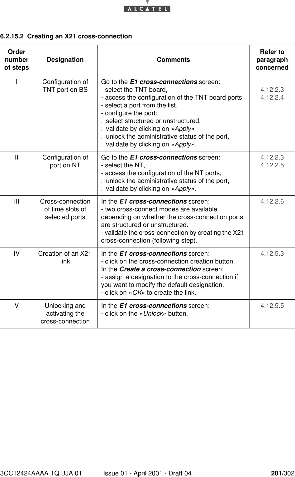 3CC12424AAAA TQ BJA 01 Issue 01 - April 2001 - Draft 04 201/3022286.2.15.2 Creating an X21 cross-connectionOrder number of steps Designation Comments Refer to   paragraph concernedI Configuration of TNT port on BS Go to the E1 cross-connections screen:- select the TNT board,- access the configuration of the TNT board ports- select a port from the list,- configure the port:.select structured or unstructured,.validate by clicking on «Apply».unlock the administrative status of the port,.validate by clicking on «Apply».4.12.2.34.12.2.4II Configuration of port on NT Go to the E1 cross-connections screen:- select the NT,- access the configuration of the NT ports,.unlock the administrative status of the port,.validate by clicking on «Apply».4.12.2.34.12.2.5III Cross-connection of time slots of selected portsIn the E1 cross-connections screen:- two cross-connect modes are available depending on whether the cross-connection ports are structured or unstructured.- validate the cross-connection by creating the X21 cross-connection (following step).4.12.2.6IV Creation of an X21 link In the E1 cross-connections screen:- click on the cross-connection creation button.In the Create a cross-connection screen:- assign a designation to the cross-connection if you want to modify the default designation.- click on «OK» to create the link.4.12.5.3V Unlocking andactivating the cross-connectionIn the E1 cross-connections screen:- click on the «Unlock» button. 4.12.5.5