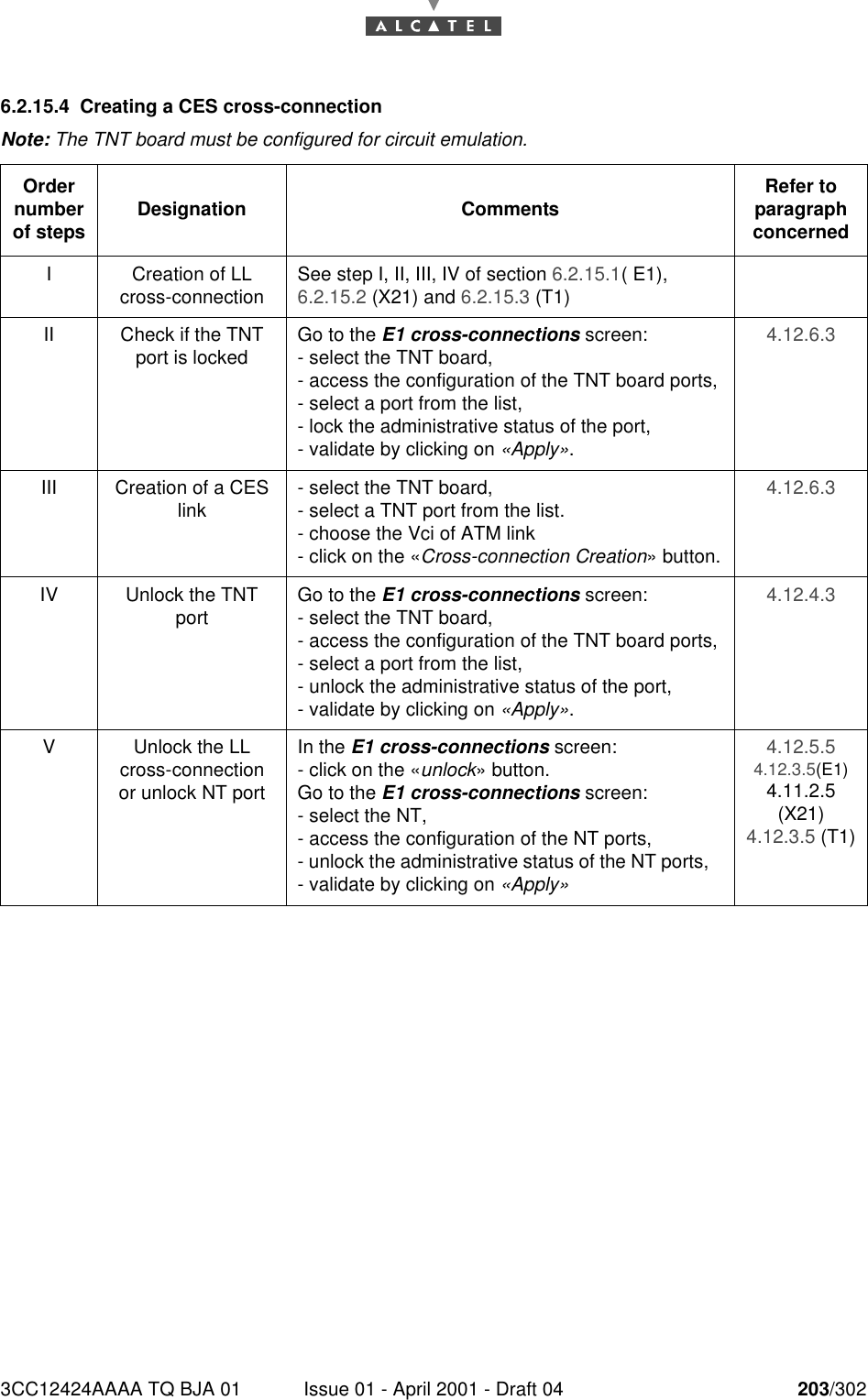 3CC12424AAAA TQ BJA 01 Issue 01 - April 2001 - Draft 04 203/3022286.2.15.4 Creating a CES cross-connectionNote: The TNT board must be configured for circuit emulation.Order number of steps Designation Comments Refer to   paragraph concernedI Creation of LL cross-connection See step I, II, III, IV of section 6.2.15.1( E1), 6.2.15.2 (X21) and 6.2.15.3 (T1)II Check if the TNT port is locked Go to the E1 cross-connections screen:- select the TNT board,- access the configuration of the TNT board ports,- select a port from the list,- lock the administrative status of the port, - validate by clicking on «Apply».4.12.6.3III Creation of a CES link - select the TNT board,- select a TNT port from the list.- choose the Vci of ATM link- click on the «Cross-connection Creation» button.4.12.6.3IV Unlock the TNT port Go to the E1 cross-connections screen:- select the TNT board,- access the configuration of the TNT board ports,- select a port from the list,- unlock the administrative status of the port,- validate by clicking on «Apply».4.12.4.3V Unlock the LL cross-connection or unlock NT portIn the E1 cross-connections screen:- click on the «unlock» button.Go to the E1 cross-connections screen:- select the NT,- access the configuration of the NT ports,- unlock the administrative status of the NT ports,   - validate by clicking on «Apply»4.12.5.54.12.3.5(E1)4.11.2.5 (X21)4.12.3.5 (T1)