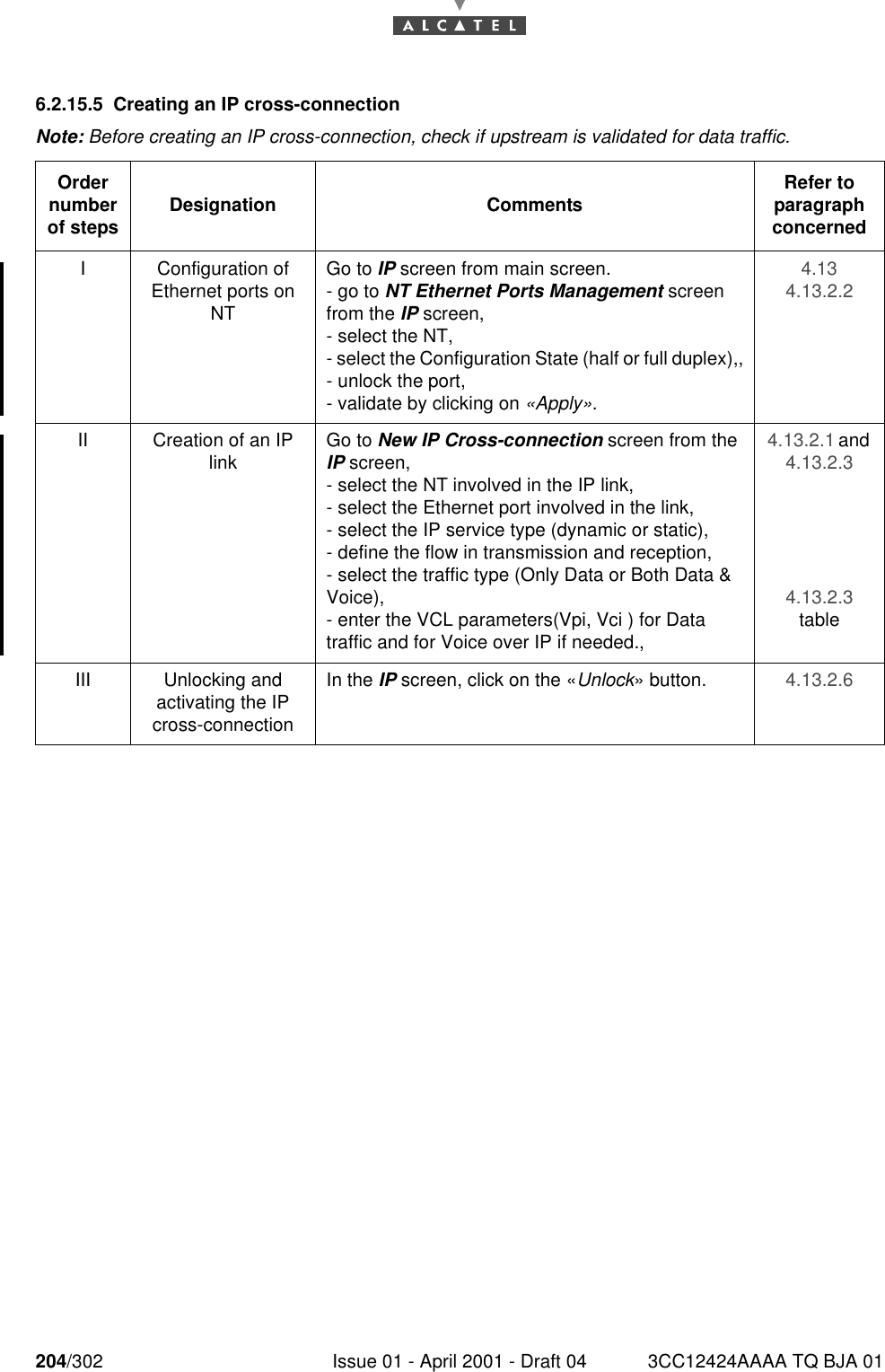 204/302 Issue 01 - April 2001 - Draft 04 3CC12424AAAA TQ BJA 012286.2.15.5 Creating an IP cross-connectionNote: Before creating an IP cross-connection, check if upstream is validated for data traffic.Order number of steps Designation Comments Refer to   paragraph concernedI Configuration of Ethernet ports on NTGo to IP screen from main screen.- go to NT Ethernet Ports Management screen from the IP screen,- select the NT,- select the Configuration State (half or full duplex),,- unlock the port,- validate by clicking on «Apply».4.134.13.2.2II Creation of an IP link Go to New IP Cross-connection screen from the IP screen,- select the NT involved in the IP link,- select the Ethernet port involved in the link,- select the IP service type (dynamic or static),- define the flow in transmission and reception,- select the traffic type (Only Data or Both Data &amp; Voice),- enter the VCL parameters(Vpi, Vci ) for Data traffic and for Voice over IP if needed.,4.13.2.1 and 4.13.2.34.13.2.3tableIII Unlocking andactivating the IP cross-connectionIn the IP screen, click on the «Unlock» button. 4.13.2.6