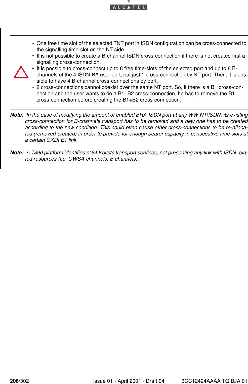 206/302 Issue 01 - April 2001 - Draft 04 3CC12424AAAA TQ BJA 01228Note:  In the case of modifying the amount of enabled BRA-ISDN port at any WW-NT\ISDN, its existingcross-connection for B-channels transport has to be removed and a new one has to be createdaccording to the new condition. This could even cause other cross-connections to be re-alloca-ted (removed-created) in order to provide for enough bearer capacity in consecutive time slots ata certain GXDI E1 link.Note:  A 7390 platform identifies n*64 Kbits/s transport services, not presenting any link with ISDN rela-ted resources (i.e. OWSA-channels, B channels).•One free time slot of the selected TNT port in ISDN configuration can be cross-connected to the signalling time-slot on the NT side.•It is not possible to create a B-channel ISDN cross-connection if there is not created first a signalling cross-connection.•It is possible to cross-connect up to 8 free time-slots of the selected port and up to 8 B-channels of the 4 ISDN-BA user port, but just 1 cross-connection by NT port. Then, it is pos-sible to have 4 B-channel cross-connections by port.•2 cross-connections cannot coexist over the same NT port. So, if there is a B1 cross-con-nection and the user wants to do a B1+B2 cross-connection, he has to remove the B1 cross-connection before creating the B1+B2 cross-connection.