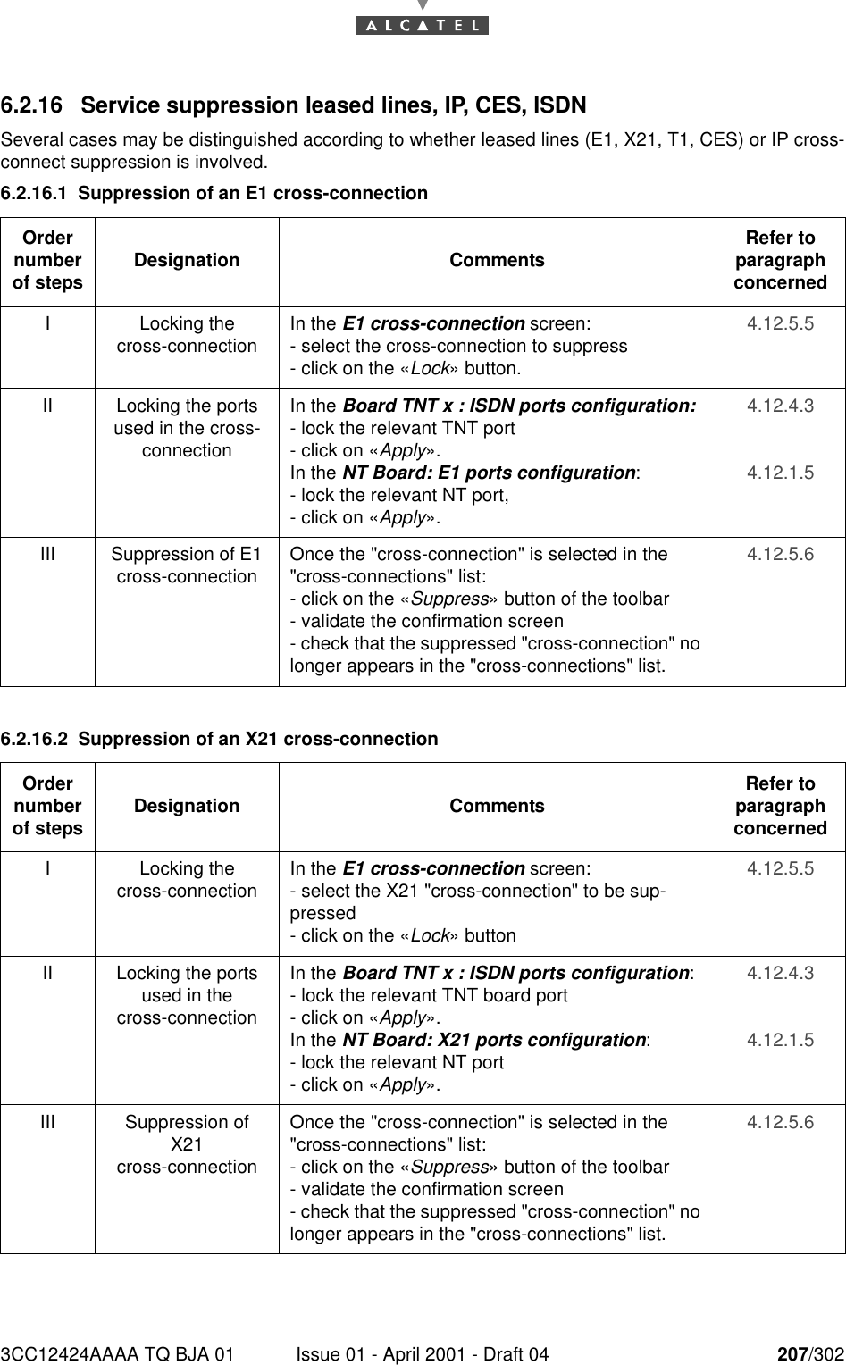 3CC12424AAAA TQ BJA 01 Issue 01 - April 2001 - Draft 04 207/3022286.2.16 Service suppression leased lines, IP, CES, ISDNSeveral cases may be distinguished according to whether leased lines (E1, X21, T1, CES) or IP cross-connect suppression is involved.6.2.16.1 Suppression of an E1 cross-connection6.2.16.2 Suppression of an X21 cross-connectionOrder number of steps Designation Comments Refer to   paragraph concernedI Locking thecross-connection In the E1 cross-connection screen:- select the cross-connection to suppress- click on the «Lock» button.4.12.5.5II Locking the ports used in the cross-connectionIn the Board TNT x : ISDN ports configuration:- lock the relevant TNT port- click on «Apply».In the NT Board: E1 ports configuration: - lock the relevant NT port,- click on «Apply».4.12.4.34.12.1.5III Suppression of E1 cross-connection Once the &quot;cross-connection&quot; is selected in the &quot;cross-connections&quot; list:- click on the «Suppress» button of the toolbar- validate the confirmation screen- check that the suppressed &quot;cross-connection&quot; no longer appears in the &quot;cross-connections&quot; list.4.12.5.6Order number of steps Designation Comments Refer to   paragraph concernedI Locking thecross-connection In the E1 cross-connection screen:- select the X21 &quot;cross-connection&quot; to be sup-pressed- click on the «Lock» button4.12.5.5II Locking the ports used in thecross-connectionIn the Board TNT x : ISDN ports configuration:- lock the relevant TNT board port- click on «Apply».In the NT Board: X21 ports configuration:- lock the relevant NT port- click on «Apply».4.12.4.34.12.1.5III Suppression of X21cross-connectionOnce the &quot;cross-connection&quot; is selected in the &quot;cross-connections&quot; list:- click on the «Suppress» button of the toolbar- validate the confirmation screen- check that the suppressed &quot;cross-connection&quot; no longer appears in the &quot;cross-connections&quot; list.4.12.5.6