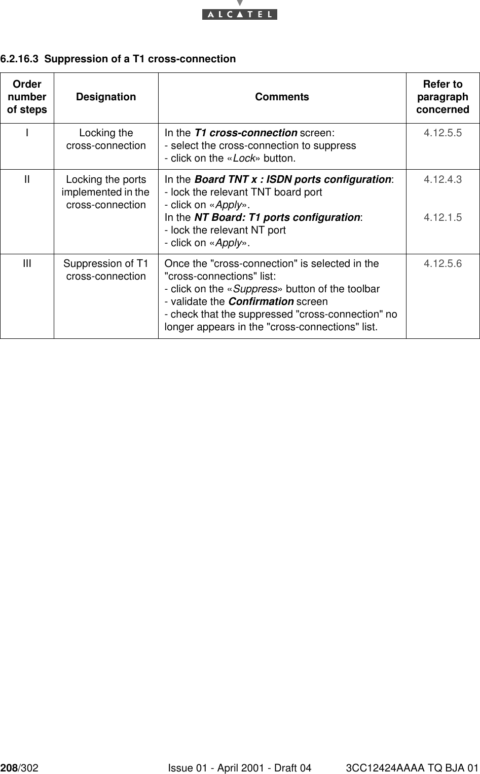 208/302 Issue 01 - April 2001 - Draft 04 3CC12424AAAA TQ BJA 012286.2.16.3 Suppression of a T1 cross-connectionOrder number of steps Designation Comments Refer to   paragraph concernedI Locking thecross-connection In the T1 cross-connection screen:- select the cross-connection to suppress- click on the «Lock» button.4.12.5.5II Locking the ports implemented in the cross-connectionIn the Board TNT x : ISDN ports configuration:- lock the relevant TNT board port- click on «Apply».In the NT Board: T1 ports configuration:- lock the relevant NT port- click on «Apply».4.12.4.34.12.1.5III Suppression of T1 cross-connection Once the &quot;cross-connection&quot; is selected in the &quot;cross-connections&quot; list:- click on the «Suppress» button of the toolbar- validate the Confirmation screen- check that the suppressed &quot;cross-connection&quot; no longer appears in the &quot;cross-connections&quot; list.4.12.5.6